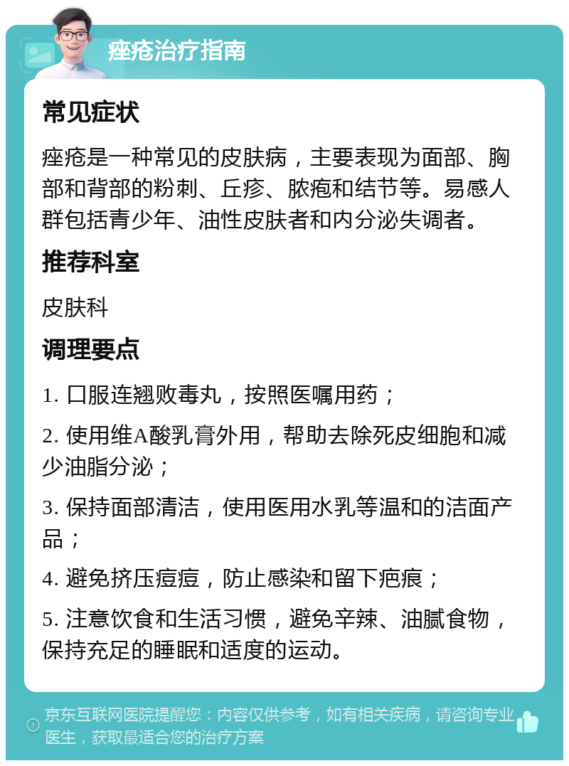 痤疮治疗指南 常见症状 痤疮是一种常见的皮肤病，主要表现为面部、胸部和背部的粉刺、丘疹、脓疱和结节等。易感人群包括青少年、油性皮肤者和内分泌失调者。 推荐科室 皮肤科 调理要点 1. 口服连翘败毒丸，按照医嘱用药； 2. 使用维A酸乳膏外用，帮助去除死皮细胞和减少油脂分泌； 3. 保持面部清洁，使用医用水乳等温和的洁面产品； 4. 避免挤压痘痘，防止感染和留下疤痕； 5. 注意饮食和生活习惯，避免辛辣、油腻食物，保持充足的睡眠和适度的运动。