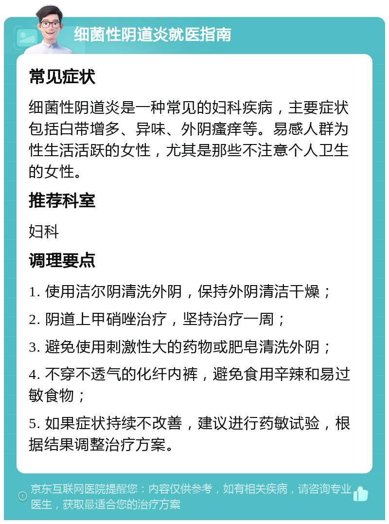 细菌性阴道炎就医指南 常见症状 细菌性阴道炎是一种常见的妇科疾病，主要症状包括白带增多、异味、外阴瘙痒等。易感人群为性生活活跃的女性，尤其是那些不注意个人卫生的女性。 推荐科室 妇科 调理要点 1. 使用洁尔阴清洗外阴，保持外阴清洁干燥； 2. 阴道上甲硝唑治疗，坚持治疗一周； 3. 避免使用刺激性大的药物或肥皂清洗外阴； 4. 不穿不透气的化纤内裤，避免食用辛辣和易过敏食物； 5. 如果症状持续不改善，建议进行药敏试验，根据结果调整治疗方案。