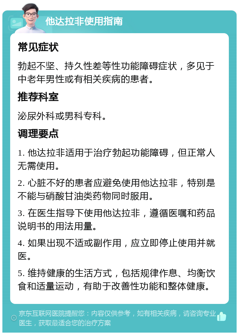 他达拉非使用指南 常见症状 勃起不坚、持久性差等性功能障碍症状，多见于中老年男性或有相关疾病的患者。 推荐科室 泌尿外科或男科专科。 调理要点 1. 他达拉非适用于治疗勃起功能障碍，但正常人无需使用。 2. 心脏不好的患者应避免使用他达拉非，特别是不能与硝酸甘油类药物同时服用。 3. 在医生指导下使用他达拉非，遵循医嘱和药品说明书的用法用量。 4. 如果出现不适或副作用，应立即停止使用并就医。 5. 维持健康的生活方式，包括规律作息、均衡饮食和适量运动，有助于改善性功能和整体健康。