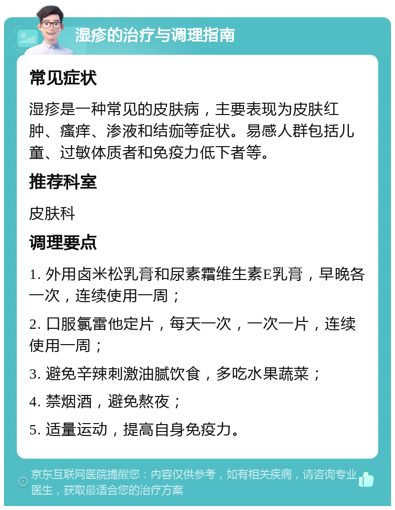 湿疹的治疗与调理指南 常见症状 湿疹是一种常见的皮肤病，主要表现为皮肤红肿、瘙痒、渗液和结痂等症状。易感人群包括儿童、过敏体质者和免疫力低下者等。 推荐科室 皮肤科 调理要点 1. 外用卤米松乳膏和尿素霜维生素E乳膏，早晚各一次，连续使用一周； 2. 口服氯雷他定片，每天一次，一次一片，连续使用一周； 3. 避免辛辣刺激油腻饮食，多吃水果蔬菜； 4. 禁烟酒，避免熬夜； 5. 适量运动，提高自身免疫力。