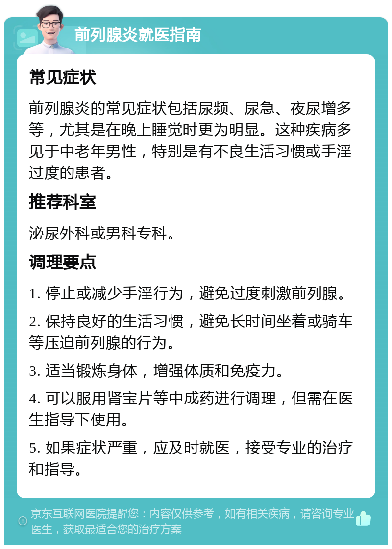 前列腺炎就医指南 常见症状 前列腺炎的常见症状包括尿频、尿急、夜尿增多等，尤其是在晚上睡觉时更为明显。这种疾病多见于中老年男性，特别是有不良生活习惯或手淫过度的患者。 推荐科室 泌尿外科或男科专科。 调理要点 1. 停止或减少手淫行为，避免过度刺激前列腺。 2. 保持良好的生活习惯，避免长时间坐着或骑车等压迫前列腺的行为。 3. 适当锻炼身体，增强体质和免疫力。 4. 可以服用肾宝片等中成药进行调理，但需在医生指导下使用。 5. 如果症状严重，应及时就医，接受专业的治疗和指导。