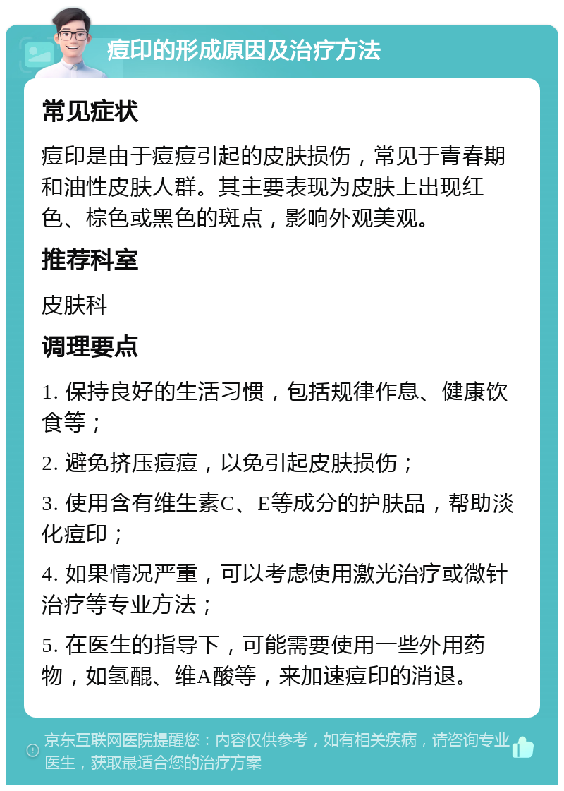 痘印的形成原因及治疗方法 常见症状 痘印是由于痘痘引起的皮肤损伤，常见于青春期和油性皮肤人群。其主要表现为皮肤上出现红色、棕色或黑色的斑点，影响外观美观。 推荐科室 皮肤科 调理要点 1. 保持良好的生活习惯，包括规律作息、健康饮食等； 2. 避免挤压痘痘，以免引起皮肤损伤； 3. 使用含有维生素C、E等成分的护肤品，帮助淡化痘印； 4. 如果情况严重，可以考虑使用激光治疗或微针治疗等专业方法； 5. 在医生的指导下，可能需要使用一些外用药物，如氢醌、维A酸等，来加速痘印的消退。