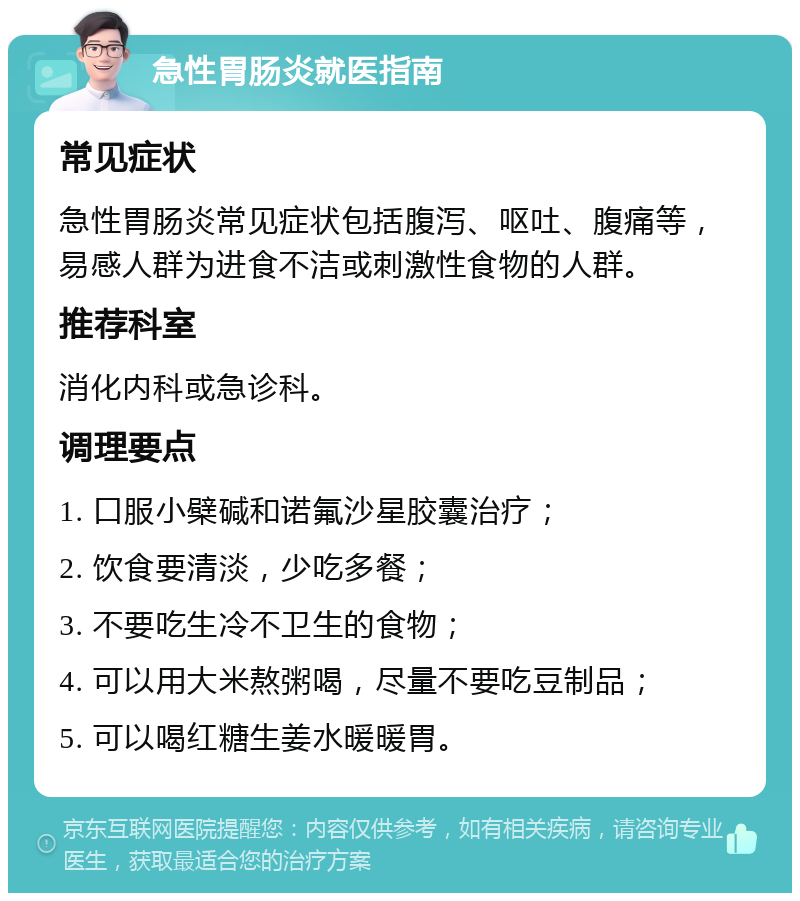 急性胃肠炎就医指南 常见症状 急性胃肠炎常见症状包括腹泻、呕吐、腹痛等，易感人群为进食不洁或刺激性食物的人群。 推荐科室 消化内科或急诊科。 调理要点 1. 口服小檗碱和诺氟沙星胶囊治疗； 2. 饮食要清淡，少吃多餐； 3. 不要吃生冷不卫生的食物； 4. 可以用大米熬粥喝，尽量不要吃豆制品； 5. 可以喝红糖生姜水暖暖胃。