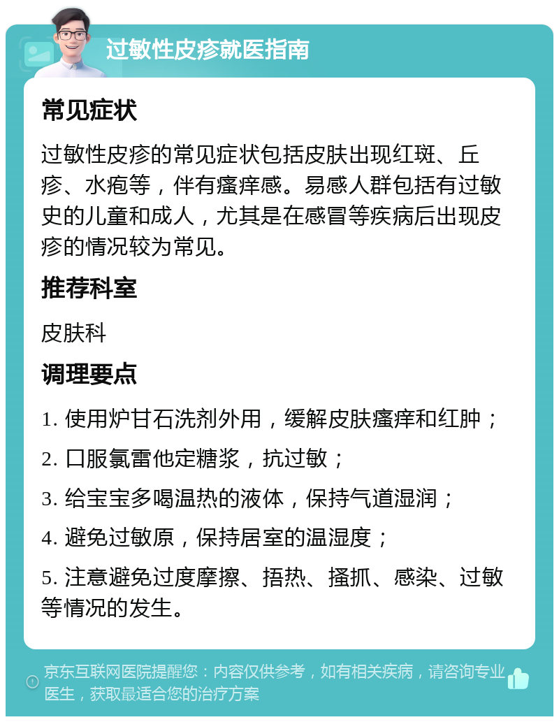 过敏性皮疹就医指南 常见症状 过敏性皮疹的常见症状包括皮肤出现红斑、丘疹、水疱等，伴有瘙痒感。易感人群包括有过敏史的儿童和成人，尤其是在感冒等疾病后出现皮疹的情况较为常见。 推荐科室 皮肤科 调理要点 1. 使用炉甘石洗剂外用，缓解皮肤瘙痒和红肿； 2. 口服氯雷他定糖浆，抗过敏； 3. 给宝宝多喝温热的液体，保持气道湿润； 4. 避免过敏原，保持居室的温湿度； 5. 注意避免过度摩擦、捂热、搔抓、感染、过敏等情况的发生。