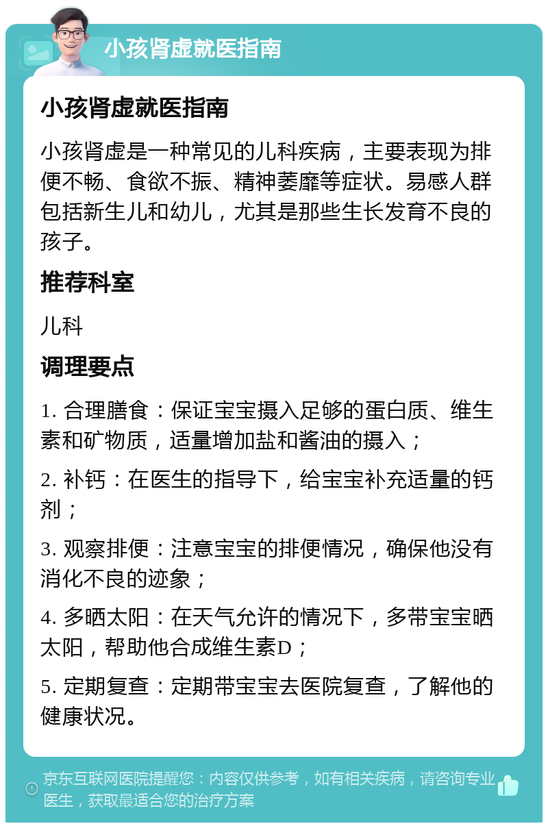 小孩肾虚就医指南 小孩肾虚就医指南 小孩肾虚是一种常见的儿科疾病，主要表现为排便不畅、食欲不振、精神萎靡等症状。易感人群包括新生儿和幼儿，尤其是那些生长发育不良的孩子。 推荐科室 儿科 调理要点 1. 合理膳食：保证宝宝摄入足够的蛋白质、维生素和矿物质，适量增加盐和酱油的摄入； 2. 补钙：在医生的指导下，给宝宝补充适量的钙剂； 3. 观察排便：注意宝宝的排便情况，确保他没有消化不良的迹象； 4. 多晒太阳：在天气允许的情况下，多带宝宝晒太阳，帮助他合成维生素D； 5. 定期复查：定期带宝宝去医院复查，了解他的健康状况。