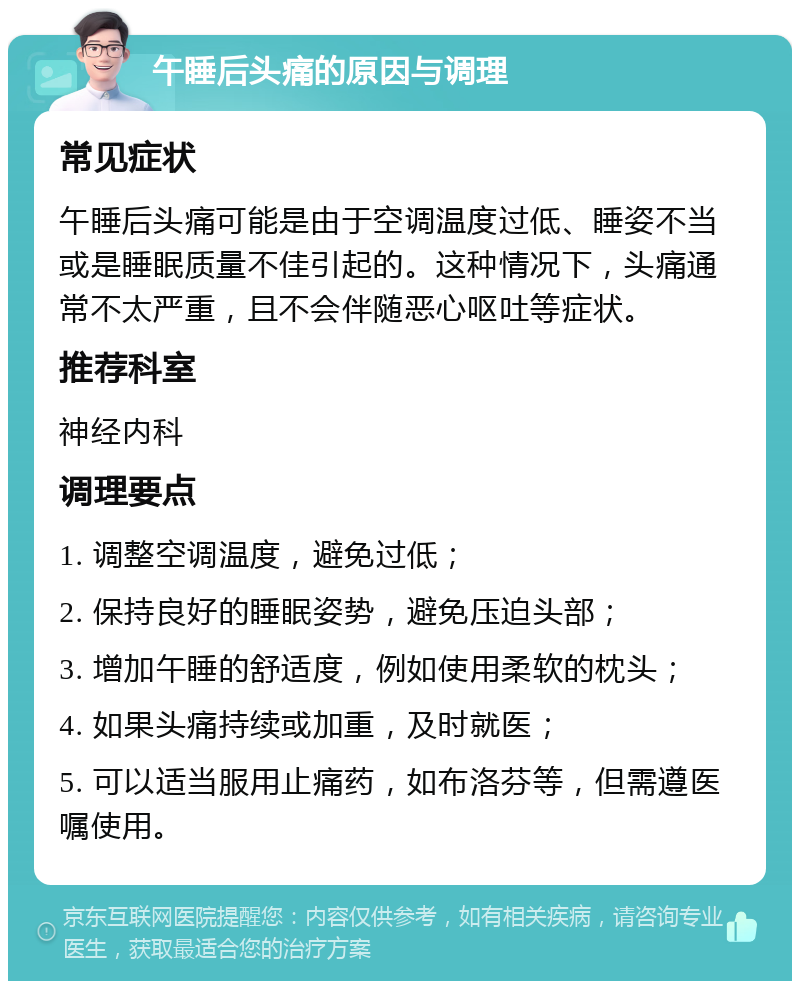 午睡后头痛的原因与调理 常见症状 午睡后头痛可能是由于空调温度过低、睡姿不当或是睡眠质量不佳引起的。这种情况下，头痛通常不太严重，且不会伴随恶心呕吐等症状。 推荐科室 神经内科 调理要点 1. 调整空调温度，避免过低； 2. 保持良好的睡眠姿势，避免压迫头部； 3. 增加午睡的舒适度，例如使用柔软的枕头； 4. 如果头痛持续或加重，及时就医； 5. 可以适当服用止痛药，如布洛芬等，但需遵医嘱使用。