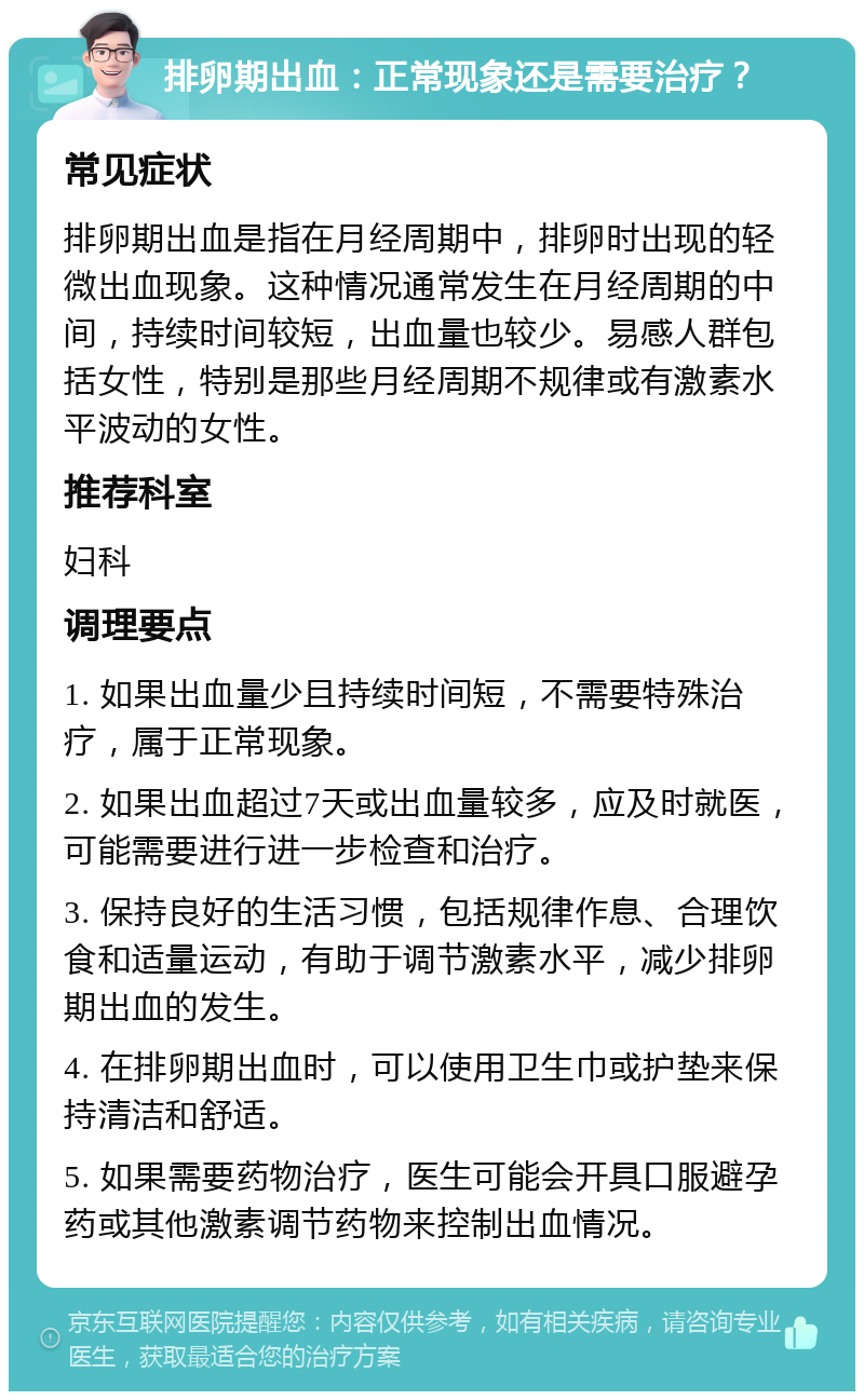 排卵期出血：正常现象还是需要治疗？ 常见症状 排卵期出血是指在月经周期中，排卵时出现的轻微出血现象。这种情况通常发生在月经周期的中间，持续时间较短，出血量也较少。易感人群包括女性，特别是那些月经周期不规律或有激素水平波动的女性。 推荐科室 妇科 调理要点 1. 如果出血量少且持续时间短，不需要特殊治疗，属于正常现象。 2. 如果出血超过7天或出血量较多，应及时就医，可能需要进行进一步检查和治疗。 3. 保持良好的生活习惯，包括规律作息、合理饮食和适量运动，有助于调节激素水平，减少排卵期出血的发生。 4. 在排卵期出血时，可以使用卫生巾或护垫来保持清洁和舒适。 5. 如果需要药物治疗，医生可能会开具口服避孕药或其他激素调节药物来控制出血情况。