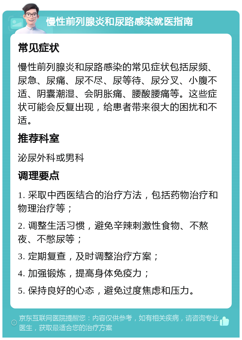 慢性前列腺炎和尿路感染就医指南 常见症状 慢性前列腺炎和尿路感染的常见症状包括尿频、尿急、尿痛、尿不尽、尿等待、尿分叉、小腹不适、阴囊潮湿、会阴胀痛、腰酸腰痛等。这些症状可能会反复出现，给患者带来很大的困扰和不适。 推荐科室 泌尿外科或男科 调理要点 1. 采取中西医结合的治疗方法，包括药物治疗和物理治疗等； 2. 调整生活习惯，避免辛辣刺激性食物、不熬夜、不憋尿等； 3. 定期复查，及时调整治疗方案； 4. 加强锻炼，提高身体免疫力； 5. 保持良好的心态，避免过度焦虑和压力。