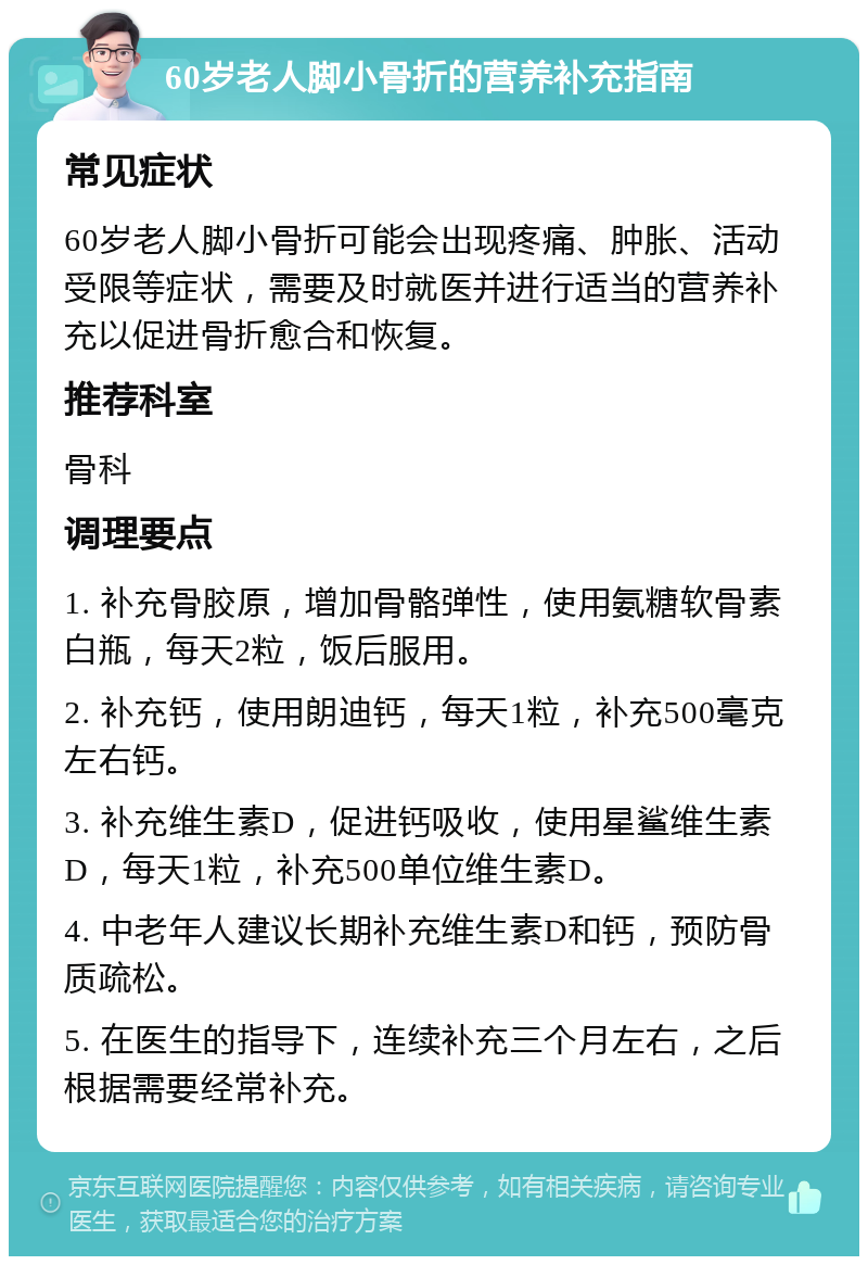 60岁老人脚小骨折的营养补充指南 常见症状 60岁老人脚小骨折可能会出现疼痛、肿胀、活动受限等症状，需要及时就医并进行适当的营养补充以促进骨折愈合和恢复。 推荐科室 骨科 调理要点 1. 补充骨胶原，增加骨骼弹性，使用氨糖软骨素白瓶，每天2粒，饭后服用。 2. 补充钙，使用朗迪钙，每天1粒，补充500毫克左右钙。 3. 补充维生素D，促进钙吸收，使用星鲨维生素D，每天1粒，补充500单位维生素D。 4. 中老年人建议长期补充维生素D和钙，预防骨质疏松。 5. 在医生的指导下，连续补充三个月左右，之后根据需要经常补充。