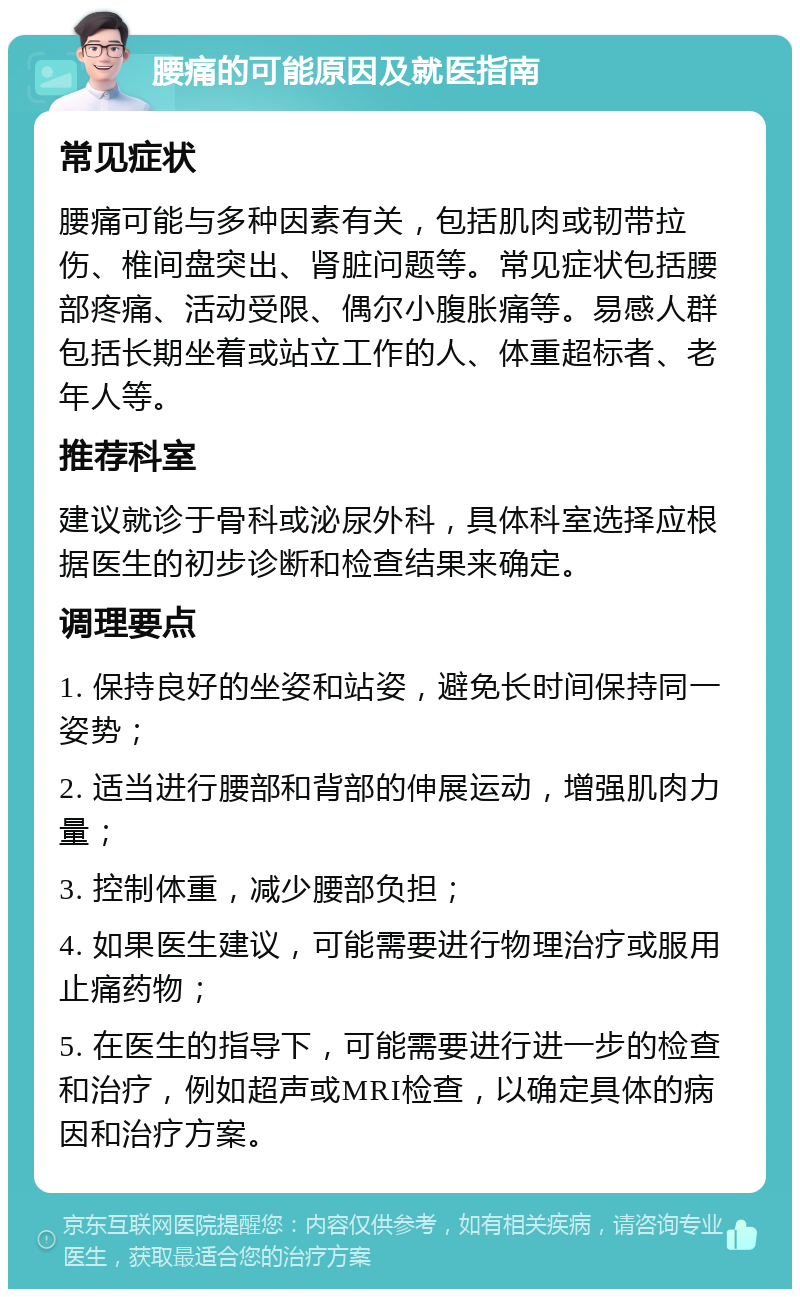 腰痛的可能原因及就医指南 常见症状 腰痛可能与多种因素有关，包括肌肉或韧带拉伤、椎间盘突出、肾脏问题等。常见症状包括腰部疼痛、活动受限、偶尔小腹胀痛等。易感人群包括长期坐着或站立工作的人、体重超标者、老年人等。 推荐科室 建议就诊于骨科或泌尿外科，具体科室选择应根据医生的初步诊断和检查结果来确定。 调理要点 1. 保持良好的坐姿和站姿，避免长时间保持同一姿势； 2. 适当进行腰部和背部的伸展运动，增强肌肉力量； 3. 控制体重，减少腰部负担； 4. 如果医生建议，可能需要进行物理治疗或服用止痛药物； 5. 在医生的指导下，可能需要进行进一步的检查和治疗，例如超声或MRI检查，以确定具体的病因和治疗方案。