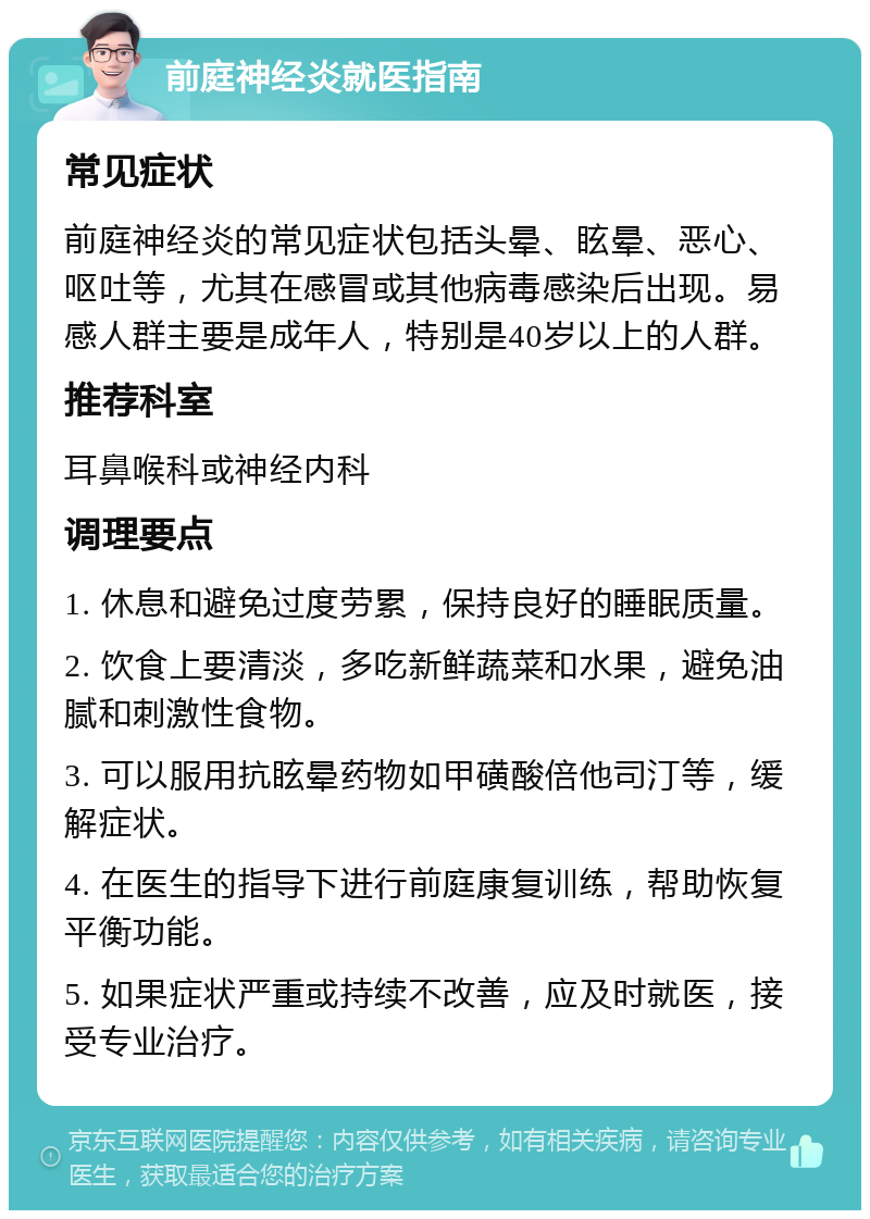 前庭神经炎就医指南 常见症状 前庭神经炎的常见症状包括头晕、眩晕、恶心、呕吐等，尤其在感冒或其他病毒感染后出现。易感人群主要是成年人，特别是40岁以上的人群。 推荐科室 耳鼻喉科或神经内科 调理要点 1. 休息和避免过度劳累，保持良好的睡眠质量。 2. 饮食上要清淡，多吃新鲜蔬菜和水果，避免油腻和刺激性食物。 3. 可以服用抗眩晕药物如甲磺酸倍他司汀等，缓解症状。 4. 在医生的指导下进行前庭康复训练，帮助恢复平衡功能。 5. 如果症状严重或持续不改善，应及时就医，接受专业治疗。