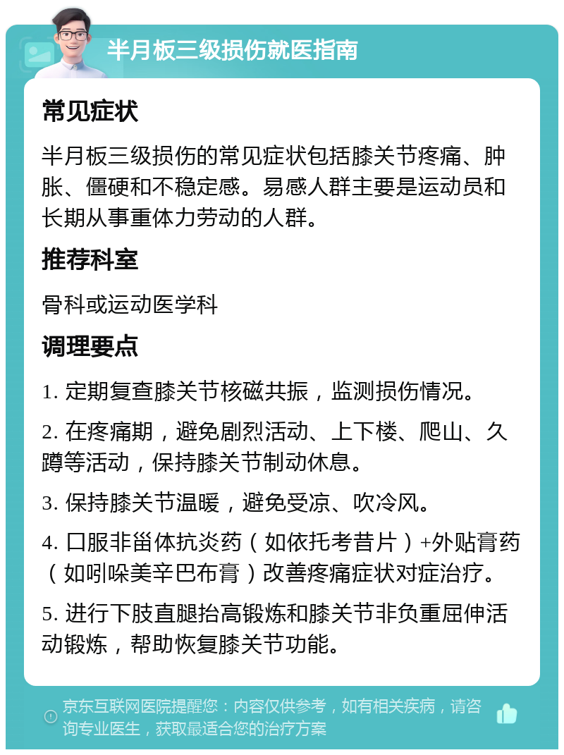 半月板三级损伤就医指南 常见症状 半月板三级损伤的常见症状包括膝关节疼痛、肿胀、僵硬和不稳定感。易感人群主要是运动员和长期从事重体力劳动的人群。 推荐科室 骨科或运动医学科 调理要点 1. 定期复查膝关节核磁共振，监测损伤情况。 2. 在疼痛期，避免剧烈活动、上下楼、爬山、久蹲等活动，保持膝关节制动休息。 3. 保持膝关节温暖，避免受凉、吹冷风。 4. 口服非甾体抗炎药（如依托考昔片）+外贴膏药（如吲哚美辛巴布膏）改善疼痛症状对症治疗。 5. 进行下肢直腿抬高锻炼和膝关节非负重屈伸活动锻炼，帮助恢复膝关节功能。