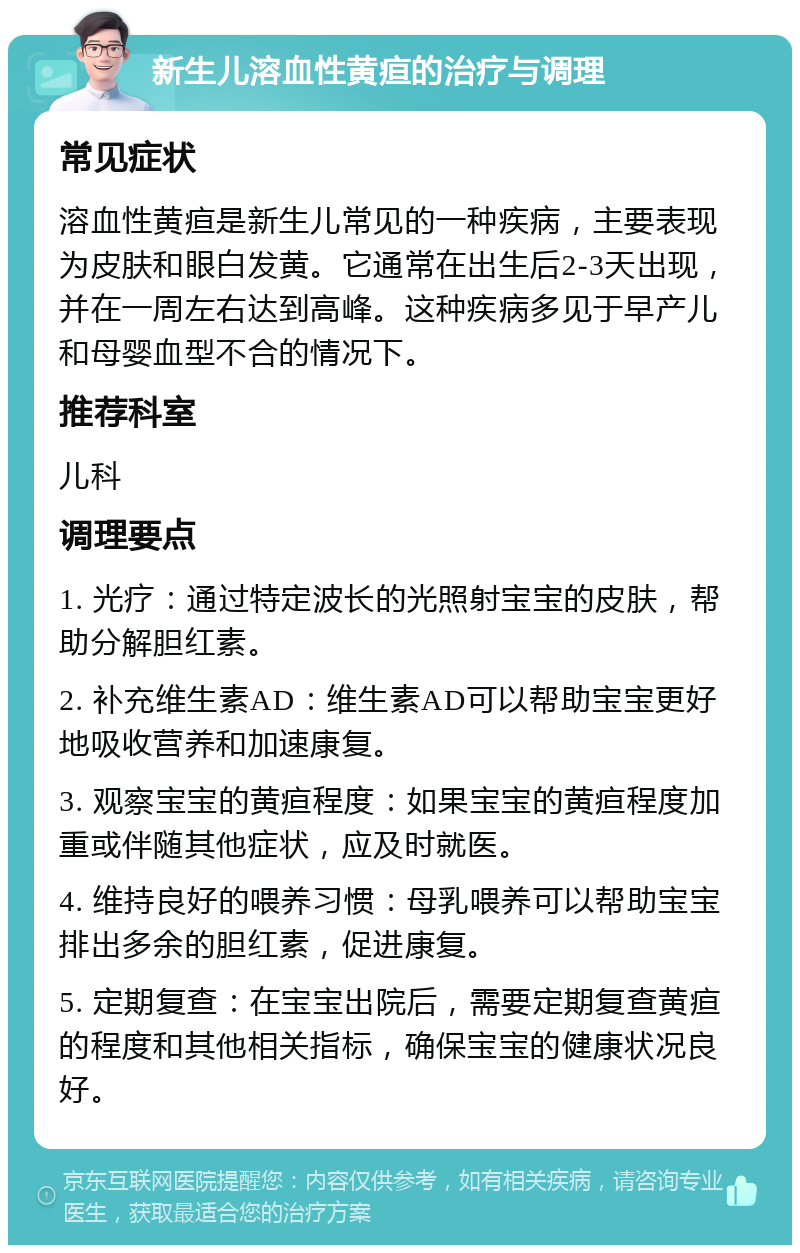 新生儿溶血性黄疸的治疗与调理 常见症状 溶血性黄疸是新生儿常见的一种疾病，主要表现为皮肤和眼白发黄。它通常在出生后2-3天出现，并在一周左右达到高峰。这种疾病多见于早产儿和母婴血型不合的情况下。 推荐科室 儿科 调理要点 1. 光疗：通过特定波长的光照射宝宝的皮肤，帮助分解胆红素。 2. 补充维生素AD：维生素AD可以帮助宝宝更好地吸收营养和加速康复。 3. 观察宝宝的黄疸程度：如果宝宝的黄疸程度加重或伴随其他症状，应及时就医。 4. 维持良好的喂养习惯：母乳喂养可以帮助宝宝排出多余的胆红素，促进康复。 5. 定期复查：在宝宝出院后，需要定期复查黄疸的程度和其他相关指标，确保宝宝的健康状况良好。