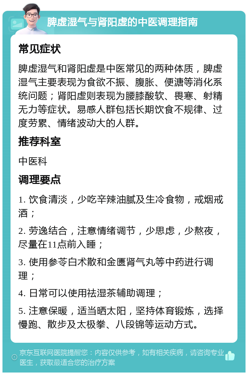 脾虚湿气与肾阳虚的中医调理指南 常见症状 脾虚湿气和肾阳虚是中医常见的两种体质，脾虚湿气主要表现为食欲不振、腹胀、便溏等消化系统问题；肾阳虚则表现为腰膝酸软、畏寒、射精无力等症状。易感人群包括长期饮食不规律、过度劳累、情绪波动大的人群。 推荐科室 中医科 调理要点 1. 饮食清淡，少吃辛辣油腻及生冷食物，戒烟戒酒； 2. 劳逸结合，注意情绪调节，少思虑，少熬夜，尽量在11点前入睡； 3. 使用参苓白术散和金匮肾气丸等中药进行调理； 4. 日常可以使用祛湿茶辅助调理； 5. 注意保暖，适当晒太阳，坚持体育锻炼，选择慢跑、散步及太极拳、八段锦等运动方式。