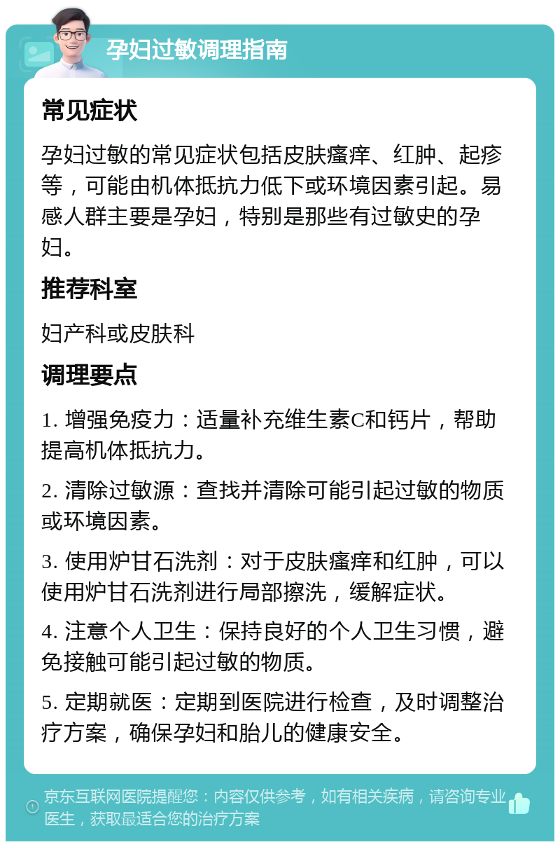 孕妇过敏调理指南 常见症状 孕妇过敏的常见症状包括皮肤瘙痒、红肿、起疹等，可能由机体抵抗力低下或环境因素引起。易感人群主要是孕妇，特别是那些有过敏史的孕妇。 推荐科室 妇产科或皮肤科 调理要点 1. 增强免疫力：适量补充维生素C和钙片，帮助提高机体抵抗力。 2. 清除过敏源：查找并清除可能引起过敏的物质或环境因素。 3. 使用炉甘石洗剂：对于皮肤瘙痒和红肿，可以使用炉甘石洗剂进行局部擦洗，缓解症状。 4. 注意个人卫生：保持良好的个人卫生习惯，避免接触可能引起过敏的物质。 5. 定期就医：定期到医院进行检查，及时调整治疗方案，确保孕妇和胎儿的健康安全。