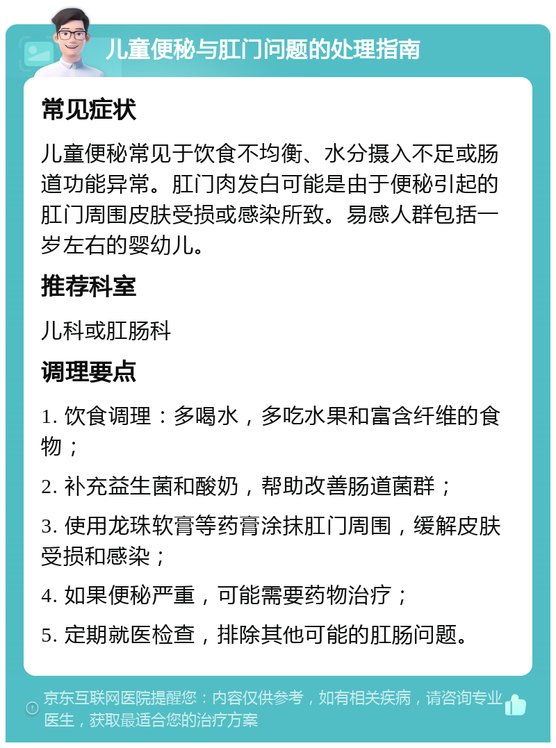 儿童便秘与肛门问题的处理指南 常见症状 儿童便秘常见于饮食不均衡、水分摄入不足或肠道功能异常。肛门肉发白可能是由于便秘引起的肛门周围皮肤受损或感染所致。易感人群包括一岁左右的婴幼儿。 推荐科室 儿科或肛肠科 调理要点 1. 饮食调理：多喝水，多吃水果和富含纤维的食物； 2. 补充益生菌和酸奶，帮助改善肠道菌群； 3. 使用龙珠软膏等药膏涂抹肛门周围，缓解皮肤受损和感染； 4. 如果便秘严重，可能需要药物治疗； 5. 定期就医检查，排除其他可能的肛肠问题。