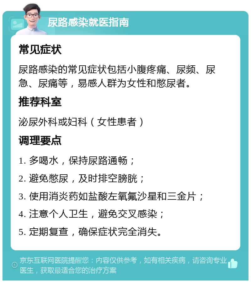 尿路感染就医指南 常见症状 尿路感染的常见症状包括小腹疼痛、尿频、尿急、尿痛等，易感人群为女性和憋尿者。 推荐科室 泌尿外科或妇科（女性患者） 调理要点 1. 多喝水，保持尿路通畅； 2. 避免憋尿，及时排空膀胱； 3. 使用消炎药如盐酸左氧氟沙星和三金片； 4. 注意个人卫生，避免交叉感染； 5. 定期复查，确保症状完全消失。