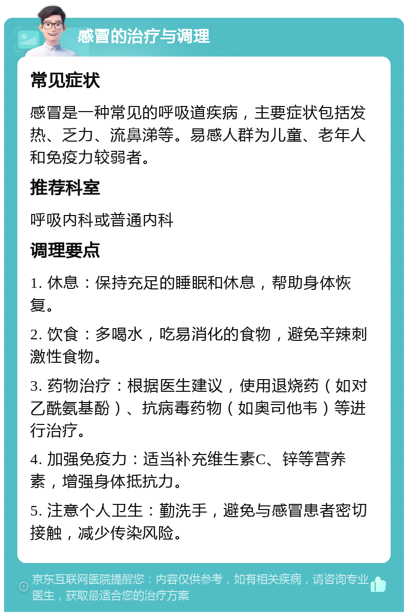 感冒的治疗与调理 常见症状 感冒是一种常见的呼吸道疾病，主要症状包括发热、乏力、流鼻涕等。易感人群为儿童、老年人和免疫力较弱者。 推荐科室 呼吸内科或普通内科 调理要点 1. 休息：保持充足的睡眠和休息，帮助身体恢复。 2. 饮食：多喝水，吃易消化的食物，避免辛辣刺激性食物。 3. 药物治疗：根据医生建议，使用退烧药（如对乙酰氨基酚）、抗病毒药物（如奥司他韦）等进行治疗。 4. 加强免疫力：适当补充维生素C、锌等营养素，增强身体抵抗力。 5. 注意个人卫生：勤洗手，避免与感冒患者密切接触，减少传染风险。