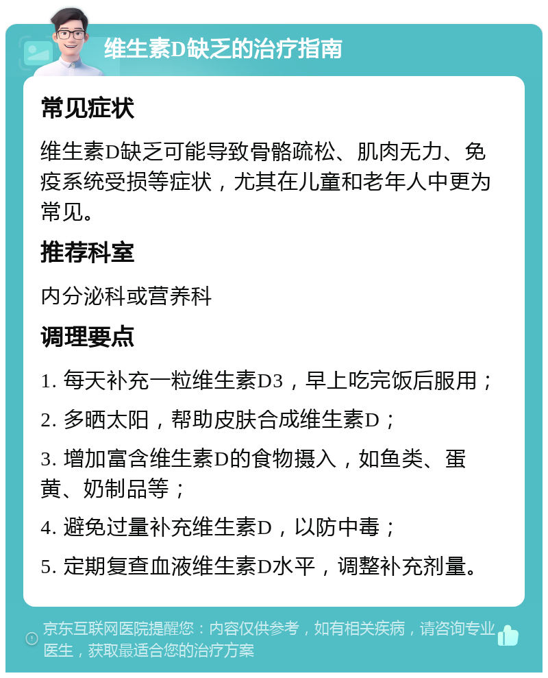 维生素D缺乏的治疗指南 常见症状 维生素D缺乏可能导致骨骼疏松、肌肉无力、免疫系统受损等症状，尤其在儿童和老年人中更为常见。 推荐科室 内分泌科或营养科 调理要点 1. 每天补充一粒维生素D3，早上吃完饭后服用； 2. 多晒太阳，帮助皮肤合成维生素D； 3. 增加富含维生素D的食物摄入，如鱼类、蛋黄、奶制品等； 4. 避免过量补充维生素D，以防中毒； 5. 定期复查血液维生素D水平，调整补充剂量。