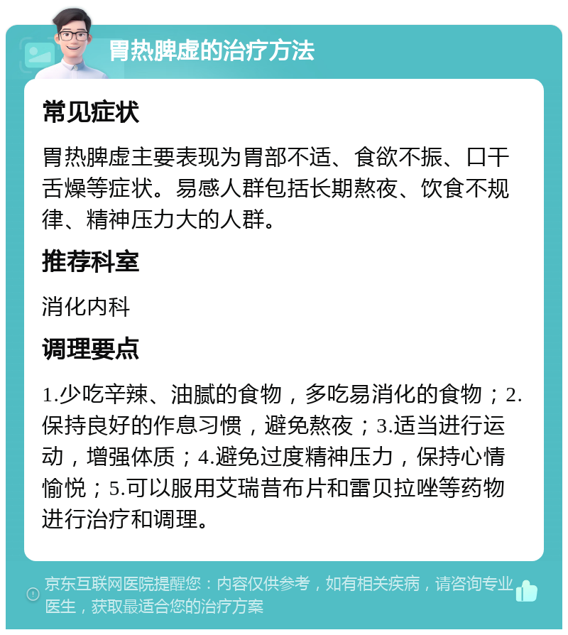 胃热脾虚的治疗方法 常见症状 胃热脾虚主要表现为胃部不适、食欲不振、口干舌燥等症状。易感人群包括长期熬夜、饮食不规律、精神压力大的人群。 推荐科室 消化内科 调理要点 1.少吃辛辣、油腻的食物，多吃易消化的食物；2.保持良好的作息习惯，避免熬夜；3.适当进行运动，增强体质；4.避免过度精神压力，保持心情愉悦；5.可以服用艾瑞昔布片和雷贝拉唑等药物进行治疗和调理。