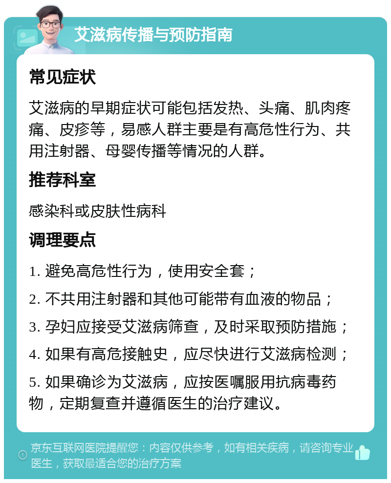 艾滋病传播与预防指南 常见症状 艾滋病的早期症状可能包括发热、头痛、肌肉疼痛、皮疹等，易感人群主要是有高危性行为、共用注射器、母婴传播等情况的人群。 推荐科室 感染科或皮肤性病科 调理要点 1. 避免高危性行为，使用安全套； 2. 不共用注射器和其他可能带有血液的物品； 3. 孕妇应接受艾滋病筛查，及时采取预防措施； 4. 如果有高危接触史，应尽快进行艾滋病检测； 5. 如果确诊为艾滋病，应按医嘱服用抗病毒药物，定期复查并遵循医生的治疗建议。