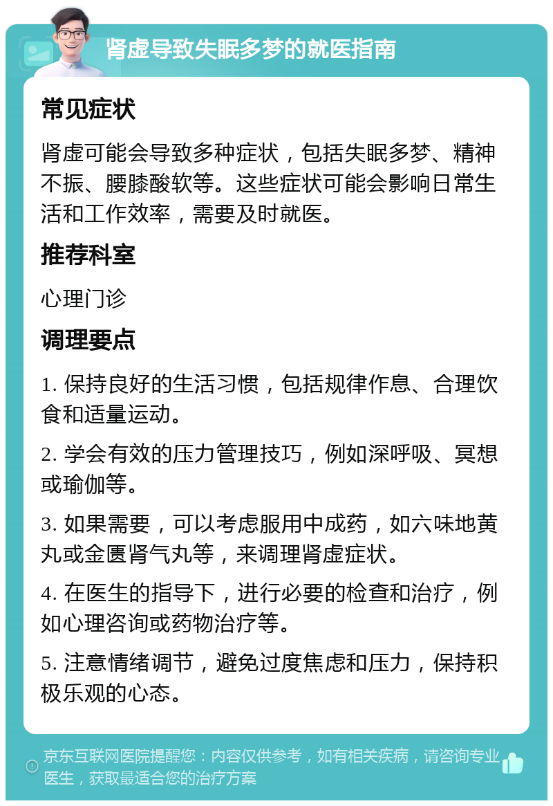 肾虚导致失眠多梦的就医指南 常见症状 肾虚可能会导致多种症状，包括失眠多梦、精神不振、腰膝酸软等。这些症状可能会影响日常生活和工作效率，需要及时就医。 推荐科室 心理门诊 调理要点 1. 保持良好的生活习惯，包括规律作息、合理饮食和适量运动。 2. 学会有效的压力管理技巧，例如深呼吸、冥想或瑜伽等。 3. 如果需要，可以考虑服用中成药，如六味地黄丸或金匮肾气丸等，来调理肾虚症状。 4. 在医生的指导下，进行必要的检查和治疗，例如心理咨询或药物治疗等。 5. 注意情绪调节，避免过度焦虑和压力，保持积极乐观的心态。