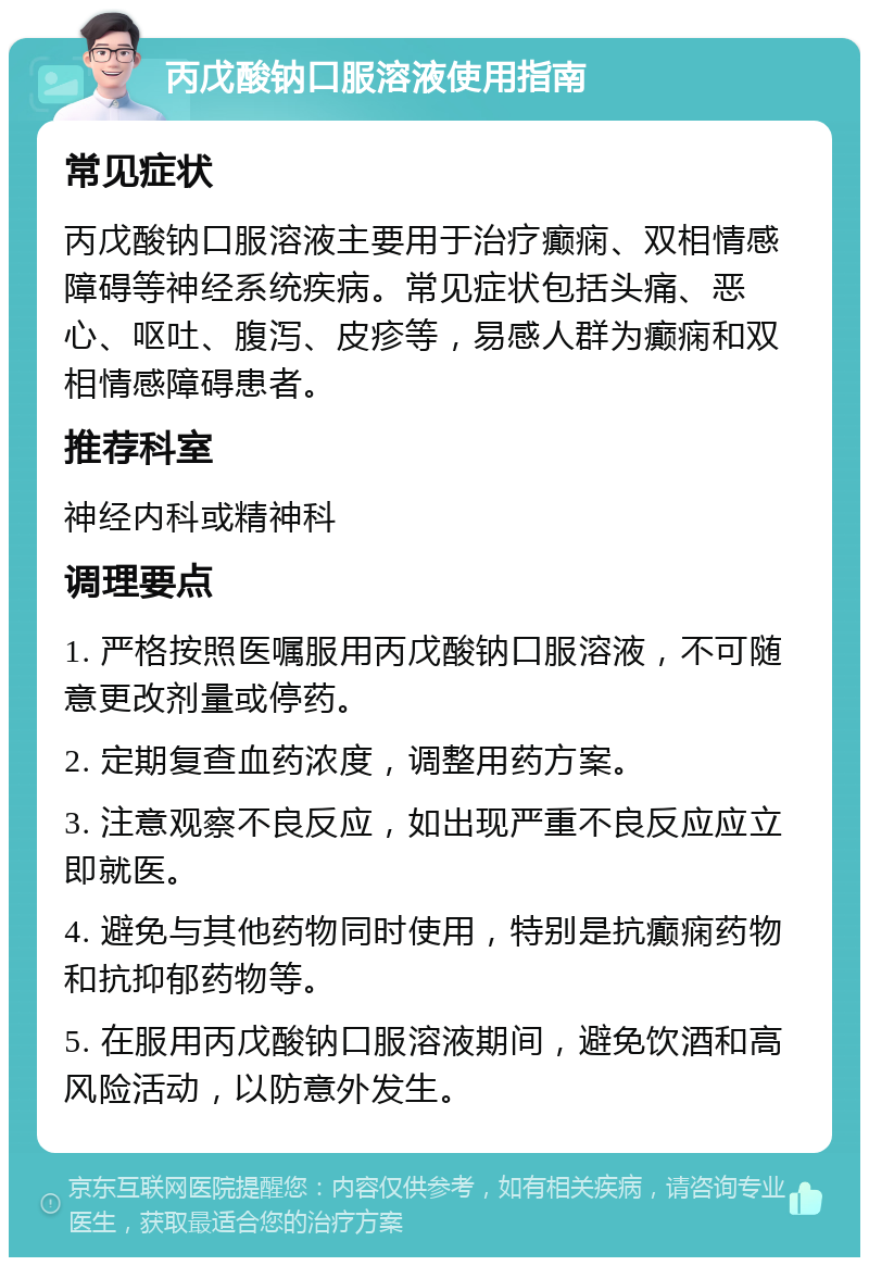 丙戊酸钠口服溶液使用指南 常见症状 丙戊酸钠口服溶液主要用于治疗癫痫、双相情感障碍等神经系统疾病。常见症状包括头痛、恶心、呕吐、腹泻、皮疹等，易感人群为癫痫和双相情感障碍患者。 推荐科室 神经内科或精神科 调理要点 1. 严格按照医嘱服用丙戊酸钠口服溶液，不可随意更改剂量或停药。 2. 定期复查血药浓度，调整用药方案。 3. 注意观察不良反应，如出现严重不良反应应立即就医。 4. 避免与其他药物同时使用，特别是抗癫痫药物和抗抑郁药物等。 5. 在服用丙戊酸钠口服溶液期间，避免饮酒和高风险活动，以防意外发生。