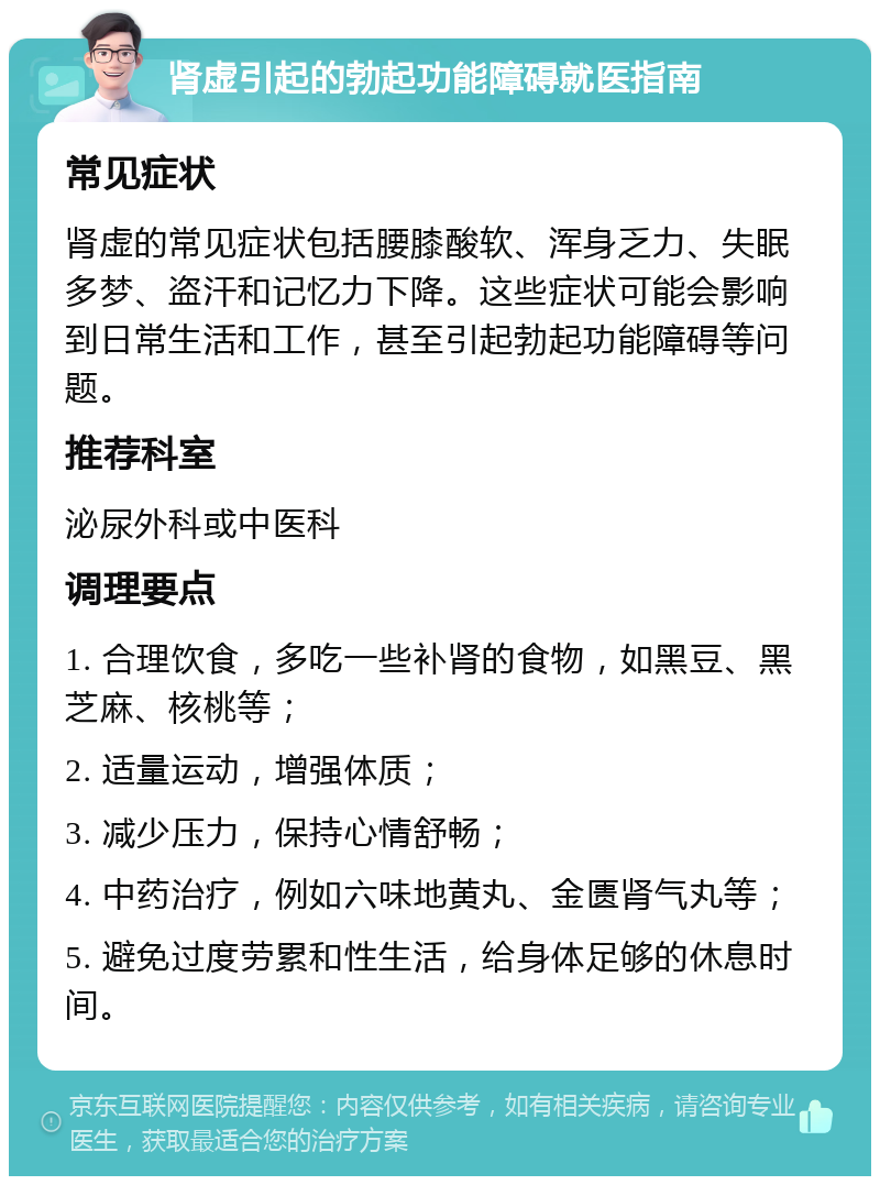 肾虚引起的勃起功能障碍就医指南 常见症状 肾虚的常见症状包括腰膝酸软、浑身乏力、失眠多梦、盗汗和记忆力下降。这些症状可能会影响到日常生活和工作，甚至引起勃起功能障碍等问题。 推荐科室 泌尿外科或中医科 调理要点 1. 合理饮食，多吃一些补肾的食物，如黑豆、黑芝麻、核桃等； 2. 适量运动，增强体质； 3. 减少压力，保持心情舒畅； 4. 中药治疗，例如六味地黄丸、金匮肾气丸等； 5. 避免过度劳累和性生活，给身体足够的休息时间。