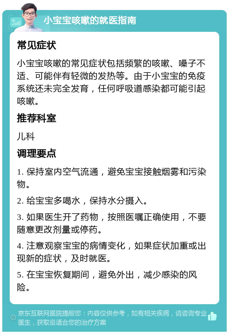 小宝宝咳嗽的就医指南 常见症状 小宝宝咳嗽的常见症状包括频繁的咳嗽、嗓子不适、可能伴有轻微的发热等。由于小宝宝的免疫系统还未完全发育，任何呼吸道感染都可能引起咳嗽。 推荐科室 儿科 调理要点 1. 保持室内空气流通，避免宝宝接触烟雾和污染物。 2. 给宝宝多喝水，保持水分摄入。 3. 如果医生开了药物，按照医嘱正确使用，不要随意更改剂量或停药。 4. 注意观察宝宝的病情变化，如果症状加重或出现新的症状，及时就医。 5. 在宝宝恢复期间，避免外出，减少感染的风险。