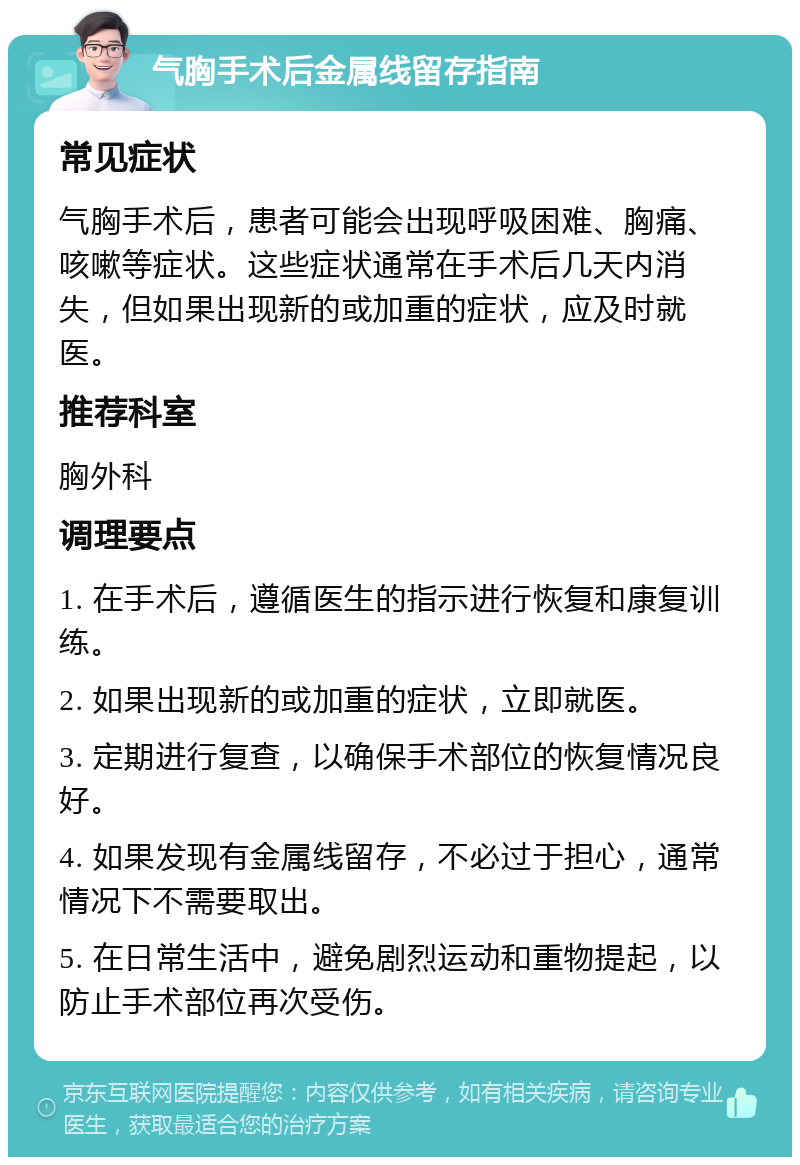 气胸手术后金属线留存指南 常见症状 气胸手术后，患者可能会出现呼吸困难、胸痛、咳嗽等症状。这些症状通常在手术后几天内消失，但如果出现新的或加重的症状，应及时就医。 推荐科室 胸外科 调理要点 1. 在手术后，遵循医生的指示进行恢复和康复训练。 2. 如果出现新的或加重的症状，立即就医。 3. 定期进行复查，以确保手术部位的恢复情况良好。 4. 如果发现有金属线留存，不必过于担心，通常情况下不需要取出。 5. 在日常生活中，避免剧烈运动和重物提起，以防止手术部位再次受伤。