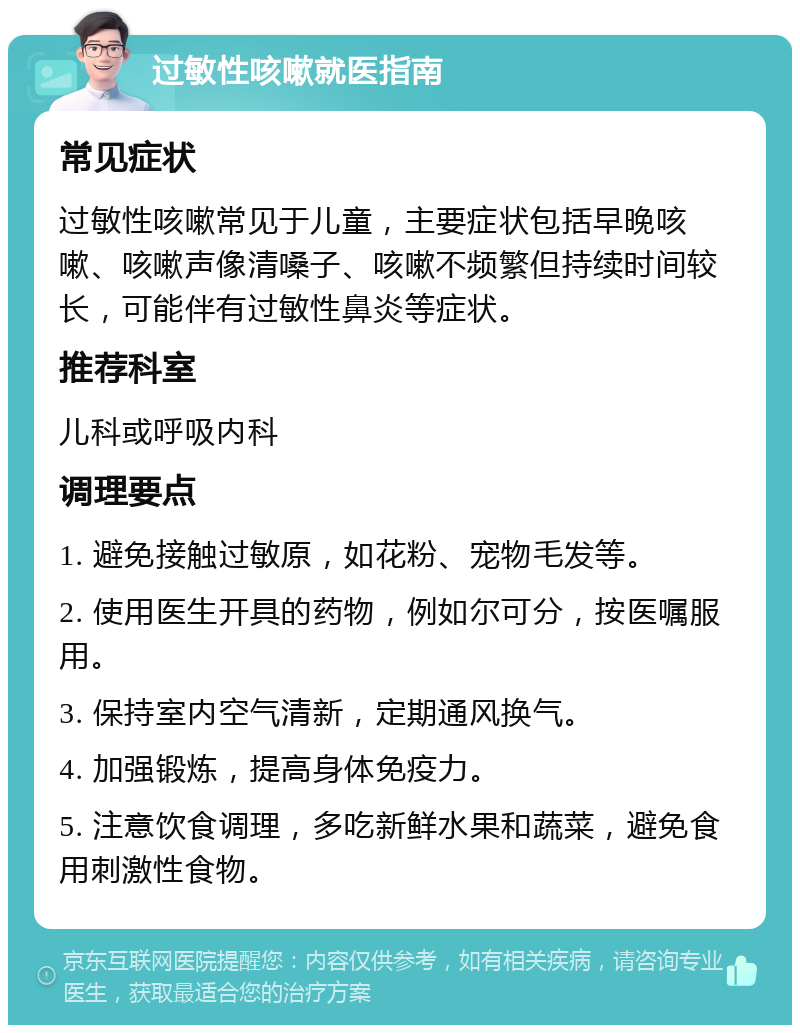 过敏性咳嗽就医指南 常见症状 过敏性咳嗽常见于儿童，主要症状包括早晚咳嗽、咳嗽声像清嗓子、咳嗽不频繁但持续时间较长，可能伴有过敏性鼻炎等症状。 推荐科室 儿科或呼吸内科 调理要点 1. 避免接触过敏原，如花粉、宠物毛发等。 2. 使用医生开具的药物，例如尔可分，按医嘱服用。 3. 保持室内空气清新，定期通风换气。 4. 加强锻炼，提高身体免疫力。 5. 注意饮食调理，多吃新鲜水果和蔬菜，避免食用刺激性食物。