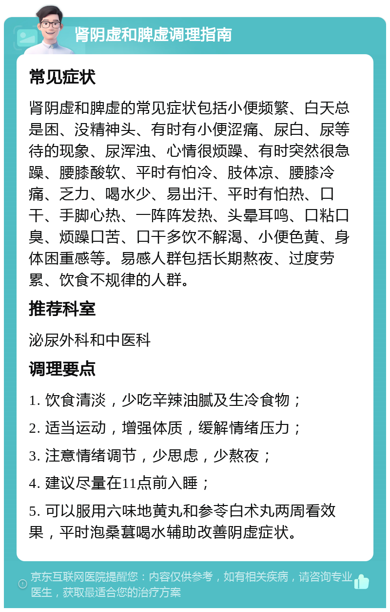 肾阴虚和脾虚调理指南 常见症状 肾阴虚和脾虚的常见症状包括小便频繁、白天总是困、没精神头、有时有小便涩痛、尿白、尿等待的现象、尿浑浊、心情很烦躁、有时突然很急躁、腰膝酸软、平时有怕冷、肢体凉、腰膝冷痛、乏力、喝水少、易出汗、平时有怕热、口干、手脚心热、一阵阵发热、头晕耳鸣、口粘口臭、烦躁口苦、口干多饮不解渴、小便色黄、身体困重感等。易感人群包括长期熬夜、过度劳累、饮食不规律的人群。 推荐科室 泌尿外科和中医科 调理要点 1. 饮食清淡，少吃辛辣油腻及生冷食物； 2. 适当运动，增强体质，缓解情绪压力； 3. 注意情绪调节，少思虑，少熬夜； 4. 建议尽量在11点前入睡； 5. 可以服用六味地黄丸和参苓白术丸两周看效果，平时泡桑葚喝水辅助改善阴虚症状。