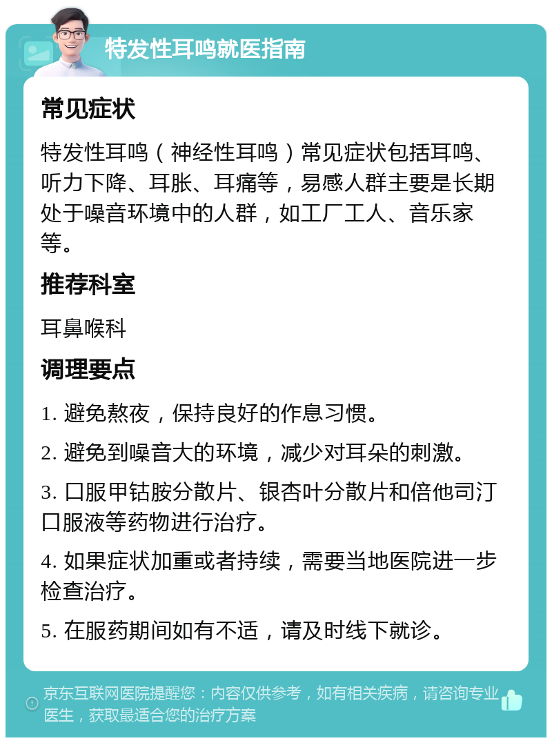 特发性耳鸣就医指南 常见症状 特发性耳鸣（神经性耳鸣）常见症状包括耳鸣、听力下降、耳胀、耳痛等，易感人群主要是长期处于噪音环境中的人群，如工厂工人、音乐家等。 推荐科室 耳鼻喉科 调理要点 1. 避免熬夜，保持良好的作息习惯。 2. 避免到噪音大的环境，减少对耳朵的刺激。 3. 口服甲钴胺分散片、银杏叶分散片和倍他司汀口服液等药物进行治疗。 4. 如果症状加重或者持续，需要当地医院进一步检查治疗。 5. 在服药期间如有不适，请及时线下就诊。