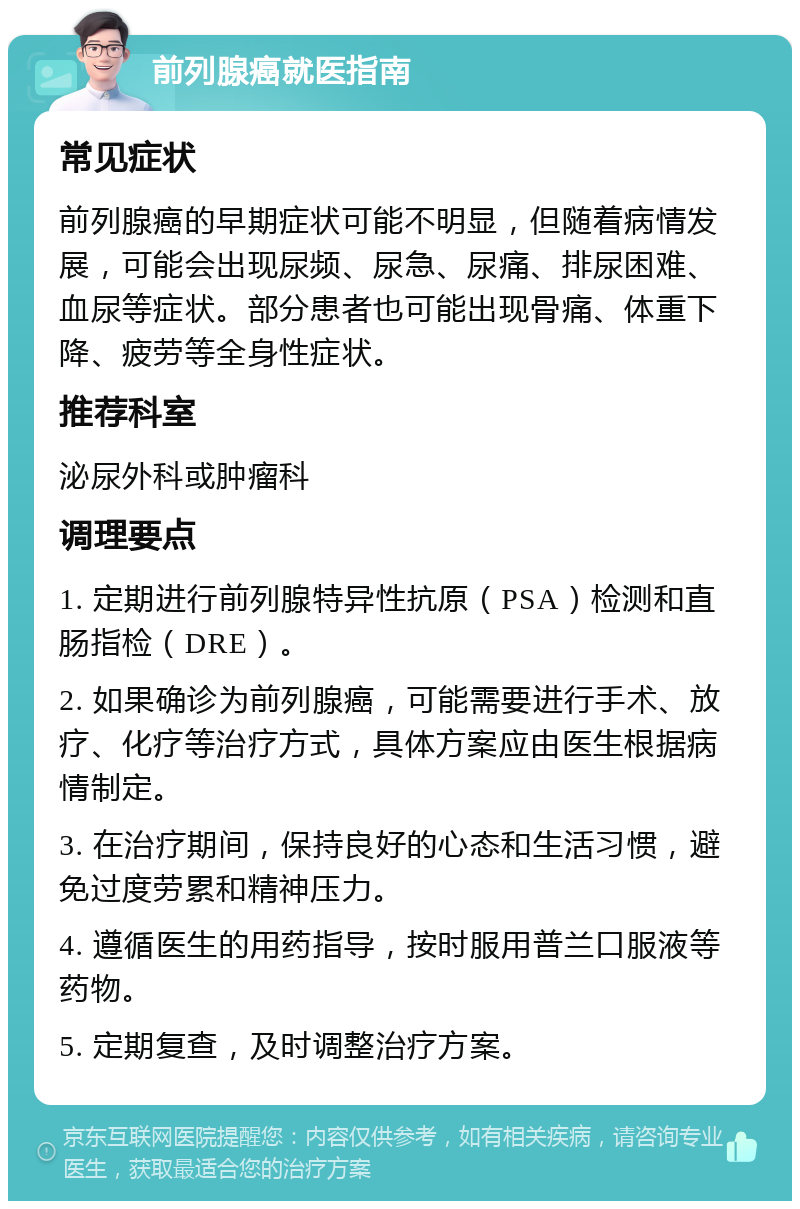 前列腺癌就医指南 常见症状 前列腺癌的早期症状可能不明显，但随着病情发展，可能会出现尿频、尿急、尿痛、排尿困难、血尿等症状。部分患者也可能出现骨痛、体重下降、疲劳等全身性症状。 推荐科室 泌尿外科或肿瘤科 调理要点 1. 定期进行前列腺特异性抗原（PSA）检测和直肠指检（DRE）。 2. 如果确诊为前列腺癌，可能需要进行手术、放疗、化疗等治疗方式，具体方案应由医生根据病情制定。 3. 在治疗期间，保持良好的心态和生活习惯，避免过度劳累和精神压力。 4. 遵循医生的用药指导，按时服用普兰口服液等药物。 5. 定期复查，及时调整治疗方案。