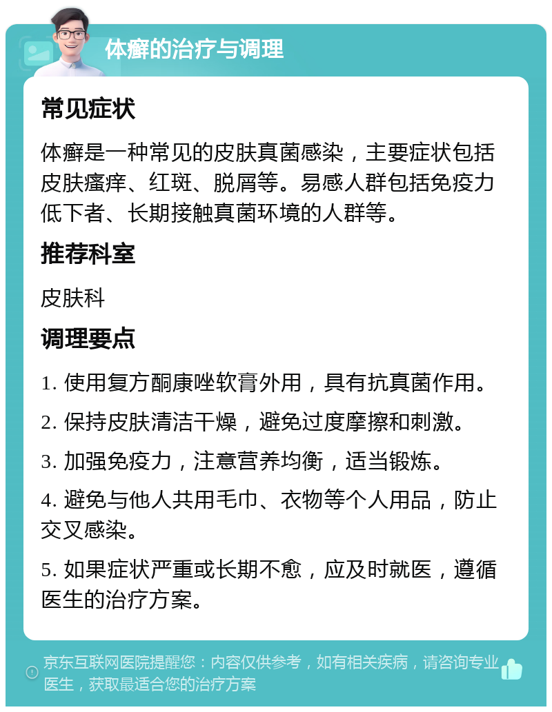 体癣的治疗与调理 常见症状 体癣是一种常见的皮肤真菌感染，主要症状包括皮肤瘙痒、红斑、脱屑等。易感人群包括免疫力低下者、长期接触真菌环境的人群等。 推荐科室 皮肤科 调理要点 1. 使用复方酮康唑软膏外用，具有抗真菌作用。 2. 保持皮肤清洁干燥，避免过度摩擦和刺激。 3. 加强免疫力，注意营养均衡，适当锻炼。 4. 避免与他人共用毛巾、衣物等个人用品，防止交叉感染。 5. 如果症状严重或长期不愈，应及时就医，遵循医生的治疗方案。