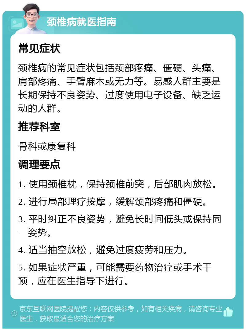 颈椎病就医指南 常见症状 颈椎病的常见症状包括颈部疼痛、僵硬、头痛、肩部疼痛、手臂麻木或无力等。易感人群主要是长期保持不良姿势、过度使用电子设备、缺乏运动的人群。 推荐科室 骨科或康复科 调理要点 1. 使用颈椎枕，保持颈椎前突，后部肌肉放松。 2. 进行局部理疗按摩，缓解颈部疼痛和僵硬。 3. 平时纠正不良姿势，避免长时间低头或保持同一姿势。 4. 适当抽空放松，避免过度疲劳和压力。 5. 如果症状严重，可能需要药物治疗或手术干预，应在医生指导下进行。