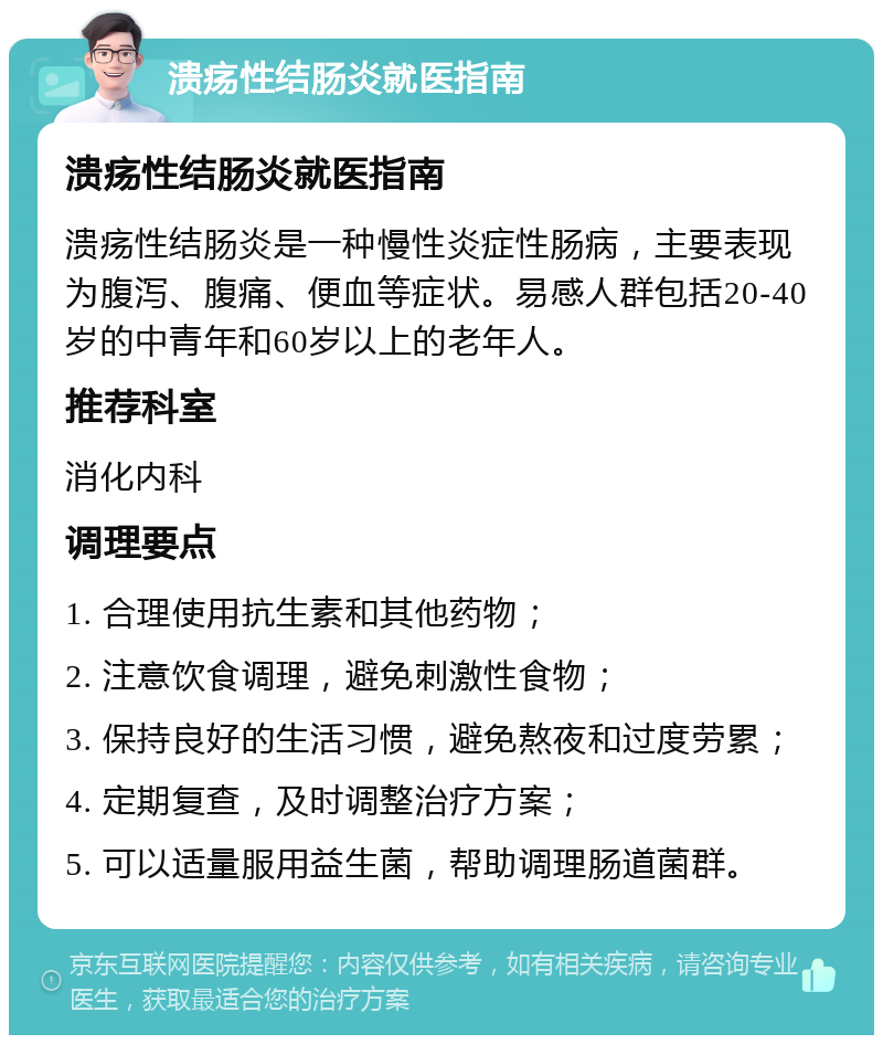 溃疡性结肠炎就医指南 溃疡性结肠炎就医指南 溃疡性结肠炎是一种慢性炎症性肠病，主要表现为腹泻、腹痛、便血等症状。易感人群包括20-40岁的中青年和60岁以上的老年人。 推荐科室 消化内科 调理要点 1. 合理使用抗生素和其他药物； 2. 注意饮食调理，避免刺激性食物； 3. 保持良好的生活习惯，避免熬夜和过度劳累； 4. 定期复查，及时调整治疗方案； 5. 可以适量服用益生菌，帮助调理肠道菌群。