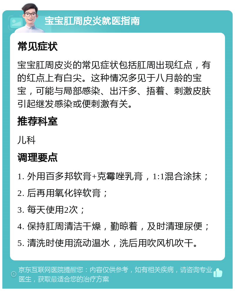 宝宝肛周皮炎就医指南 常见症状 宝宝肛周皮炎的常见症状包括肛周出现红点，有的红点上有白尖。这种情况多见于八月龄的宝宝，可能与局部感染、出汗多、捂着、刺激皮肤引起继发感染或便刺激有关。 推荐科室 儿科 调理要点 1. 外用百多邦软膏+克霉唑乳膏，1:1混合涂抹； 2. 后再用氧化锌软膏； 3. 每天使用2次； 4. 保持肛周清洁干燥，勤晾着，及时清理尿便； 5. 清洗时使用流动温水，洗后用吹风机吹干。