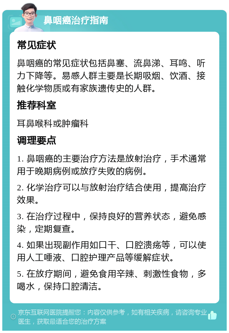 鼻咽癌治疗指南 常见症状 鼻咽癌的常见症状包括鼻塞、流鼻涕、耳鸣、听力下降等。易感人群主要是长期吸烟、饮酒、接触化学物质或有家族遗传史的人群。 推荐科室 耳鼻喉科或肿瘤科 调理要点 1. 鼻咽癌的主要治疗方法是放射治疗，手术通常用于晚期病例或放疗失败的病例。 2. 化学治疗可以与放射治疗结合使用，提高治疗效果。 3. 在治疗过程中，保持良好的营养状态，避免感染，定期复查。 4. 如果出现副作用如口干、口腔溃疡等，可以使用人工唾液、口腔护理产品等缓解症状。 5. 在放疗期间，避免食用辛辣、刺激性食物，多喝水，保持口腔清洁。