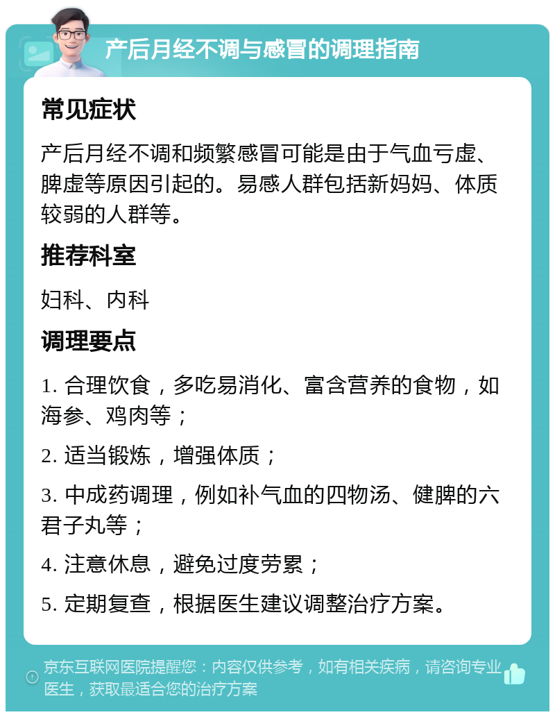 产后月经不调与感冒的调理指南 常见症状 产后月经不调和频繁感冒可能是由于气血亏虚、脾虚等原因引起的。易感人群包括新妈妈、体质较弱的人群等。 推荐科室 妇科、内科 调理要点 1. 合理饮食，多吃易消化、富含营养的食物，如海参、鸡肉等； 2. 适当锻炼，增强体质； 3. 中成药调理，例如补气血的四物汤、健脾的六君子丸等； 4. 注意休息，避免过度劳累； 5. 定期复查，根据医生建议调整治疗方案。