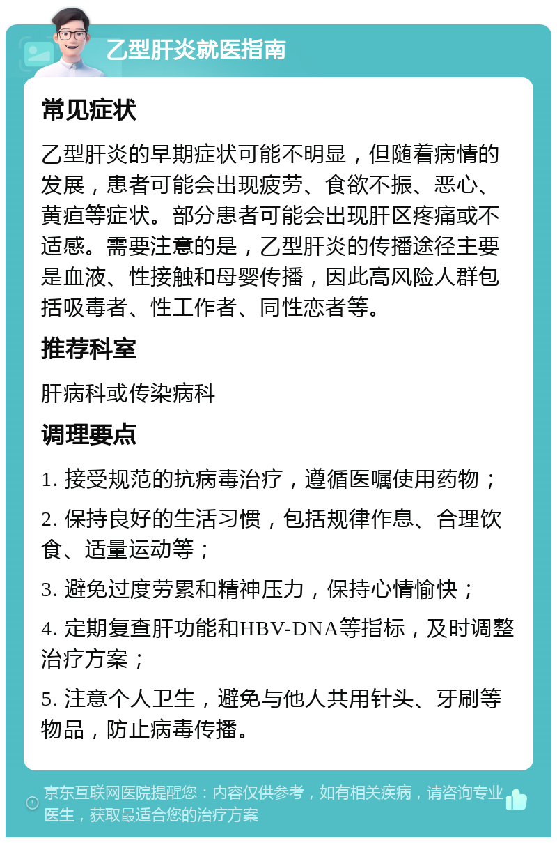 乙型肝炎就医指南 常见症状 乙型肝炎的早期症状可能不明显，但随着病情的发展，患者可能会出现疲劳、食欲不振、恶心、黄疸等症状。部分患者可能会出现肝区疼痛或不适感。需要注意的是，乙型肝炎的传播途径主要是血液、性接触和母婴传播，因此高风险人群包括吸毒者、性工作者、同性恋者等。 推荐科室 肝病科或传染病科 调理要点 1. 接受规范的抗病毒治疗，遵循医嘱使用药物； 2. 保持良好的生活习惯，包括规律作息、合理饮食、适量运动等； 3. 避免过度劳累和精神压力，保持心情愉快； 4. 定期复查肝功能和HBV-DNA等指标，及时调整治疗方案； 5. 注意个人卫生，避免与他人共用针头、牙刷等物品，防止病毒传播。