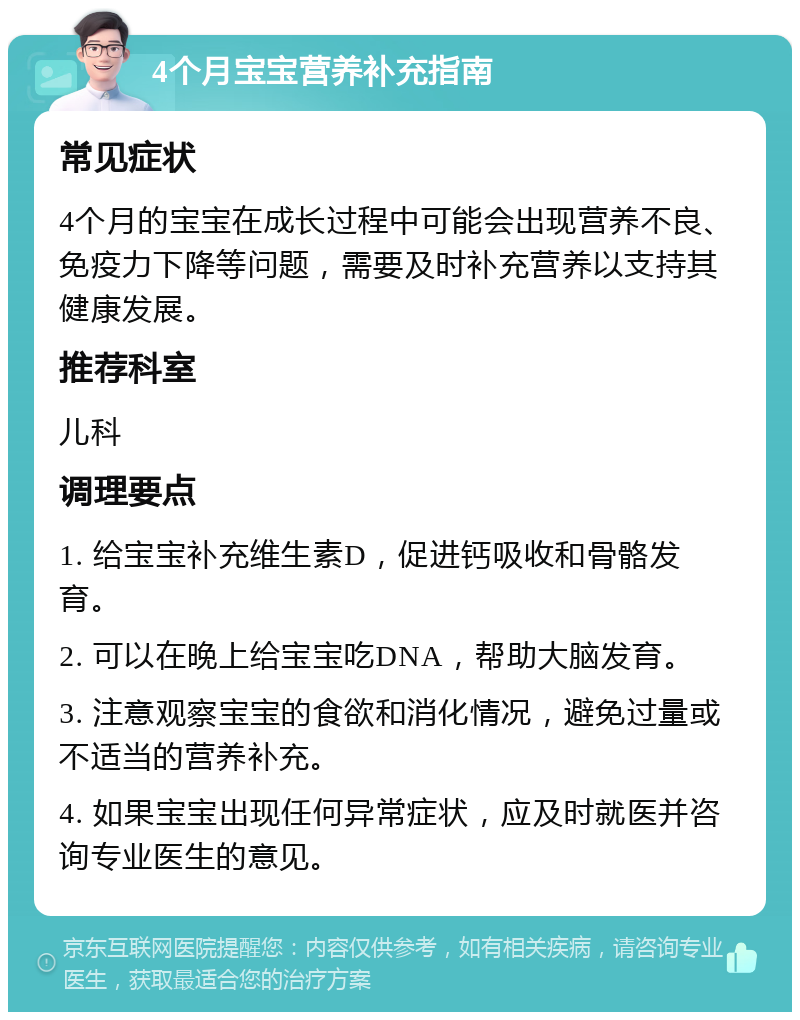 4个月宝宝营养补充指南 常见症状 4个月的宝宝在成长过程中可能会出现营养不良、免疫力下降等问题，需要及时补充营养以支持其健康发展。 推荐科室 儿科 调理要点 1. 给宝宝补充维生素D，促进钙吸收和骨骼发育。 2. 可以在晚上给宝宝吃DNA，帮助大脑发育。 3. 注意观察宝宝的食欲和消化情况，避免过量或不适当的营养补充。 4. 如果宝宝出现任何异常症状，应及时就医并咨询专业医生的意见。