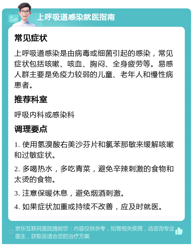 上呼吸道感染就医指南 常见症状 上呼吸道感染是由病毒或细菌引起的感染，常见症状包括咳嗽、咳血、胸闷、全身疲劳等。易感人群主要是免疫力较弱的儿童、老年人和慢性病患者。 推荐科室 呼吸内科或感染科 调理要点 1. 使用氢溴酸右美沙芬片和氯苯那敏来缓解咳嗽和过敏症状。 2. 多喝热水，多吃青菜，避免辛辣刺激的食物和太烫的食物。 3. 注意保暖休息，避免烟酒刺激。 4. 如果症状加重或持续不改善，应及时就医。