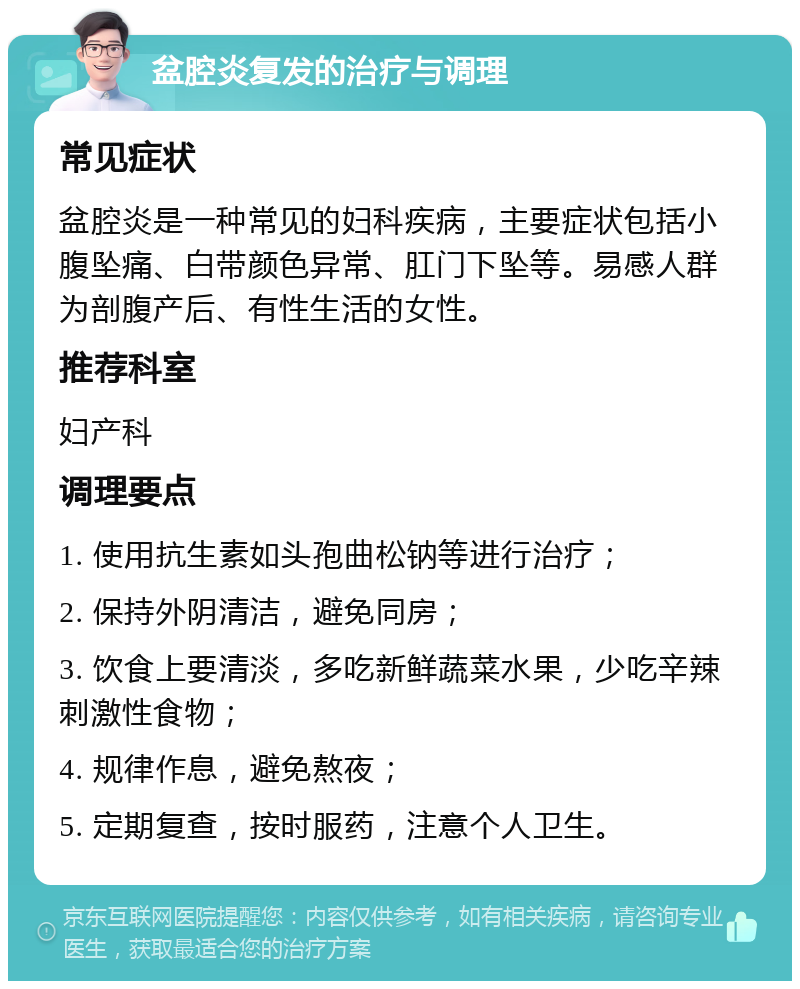 盆腔炎复发的治疗与调理 常见症状 盆腔炎是一种常见的妇科疾病，主要症状包括小腹坠痛、白带颜色异常、肛门下坠等。易感人群为剖腹产后、有性生活的女性。 推荐科室 妇产科 调理要点 1. 使用抗生素如头孢曲松钠等进行治疗； 2. 保持外阴清洁，避免同房； 3. 饮食上要清淡，多吃新鲜蔬菜水果，少吃辛辣刺激性食物； 4. 规律作息，避免熬夜； 5. 定期复查，按时服药，注意个人卫生。