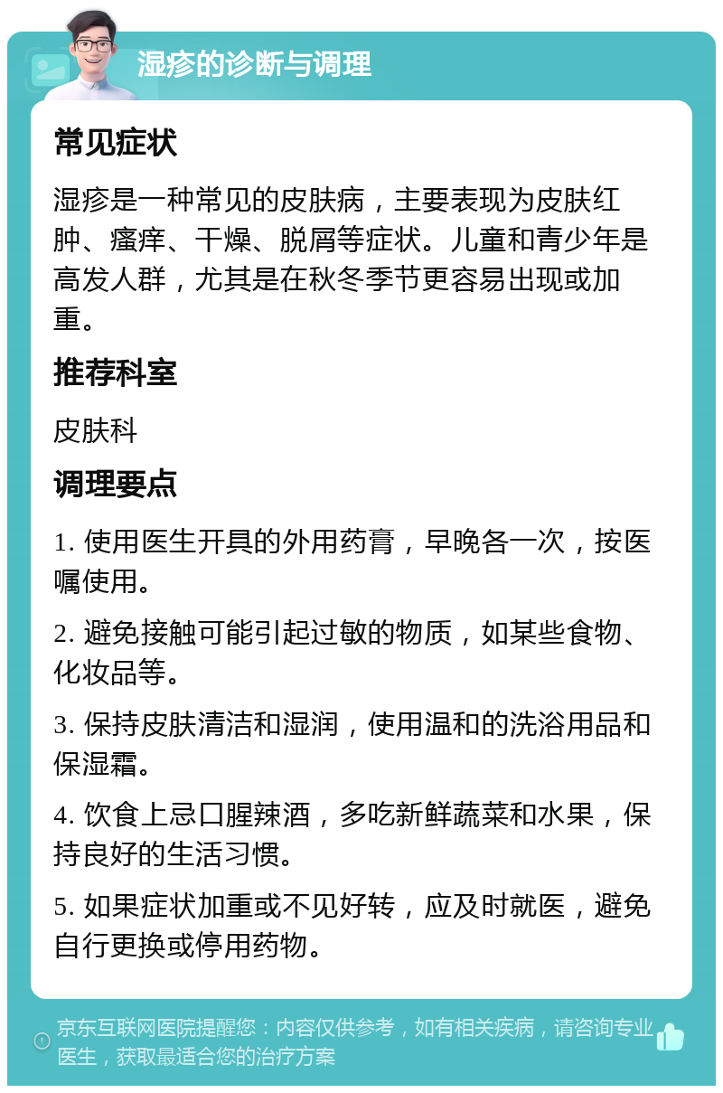 湿疹的诊断与调理 常见症状 湿疹是一种常见的皮肤病，主要表现为皮肤红肿、瘙痒、干燥、脱屑等症状。儿童和青少年是高发人群，尤其是在秋冬季节更容易出现或加重。 推荐科室 皮肤科 调理要点 1. 使用医生开具的外用药膏，早晚各一次，按医嘱使用。 2. 避免接触可能引起过敏的物质，如某些食物、化妆品等。 3. 保持皮肤清洁和湿润，使用温和的洗浴用品和保湿霜。 4. 饮食上忌口腥辣酒，多吃新鲜蔬菜和水果，保持良好的生活习惯。 5. 如果症状加重或不见好转，应及时就医，避免自行更换或停用药物。