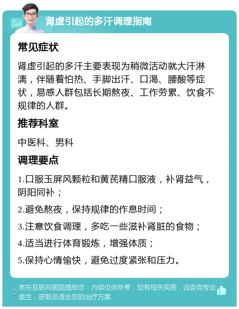 肾虚引起的多汗调理指南 常见症状 肾虚引起的多汗主要表现为稍微活动就大汗淋漓，伴随着怕热、手脚出汗、口渴、腰酸等症状，易感人群包括长期熬夜、工作劳累、饮食不规律的人群。 推荐科室 中医科、男科 调理要点 1.口服玉屏风颗粒和黄芪精口服液，补肾益气，阴阳同补； 2.避免熬夜，保持规律的作息时间； 3.注意饮食调理，多吃一些滋补肾脏的食物； 4.适当进行体育锻炼，增强体质； 5.保持心情愉快，避免过度紧张和压力。