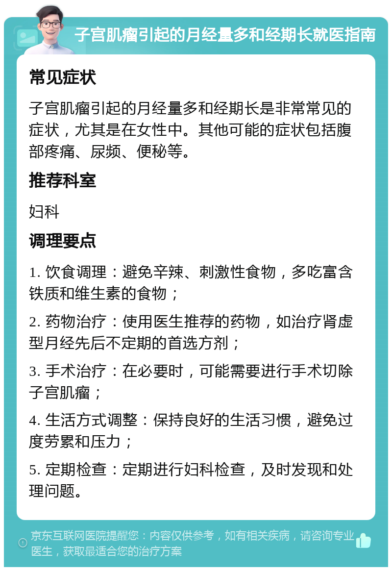 子宫肌瘤引起的月经量多和经期长就医指南 常见症状 子宫肌瘤引起的月经量多和经期长是非常常见的症状，尤其是在女性中。其他可能的症状包括腹部疼痛、尿频、便秘等。 推荐科室 妇科 调理要点 1. 饮食调理：避免辛辣、刺激性食物，多吃富含铁质和维生素的食物； 2. 药物治疗：使用医生推荐的药物，如治疗肾虚型月经先后不定期的首选方剂； 3. 手术治疗：在必要时，可能需要进行手术切除子宫肌瘤； 4. 生活方式调整：保持良好的生活习惯，避免过度劳累和压力； 5. 定期检查：定期进行妇科检查，及时发现和处理问题。