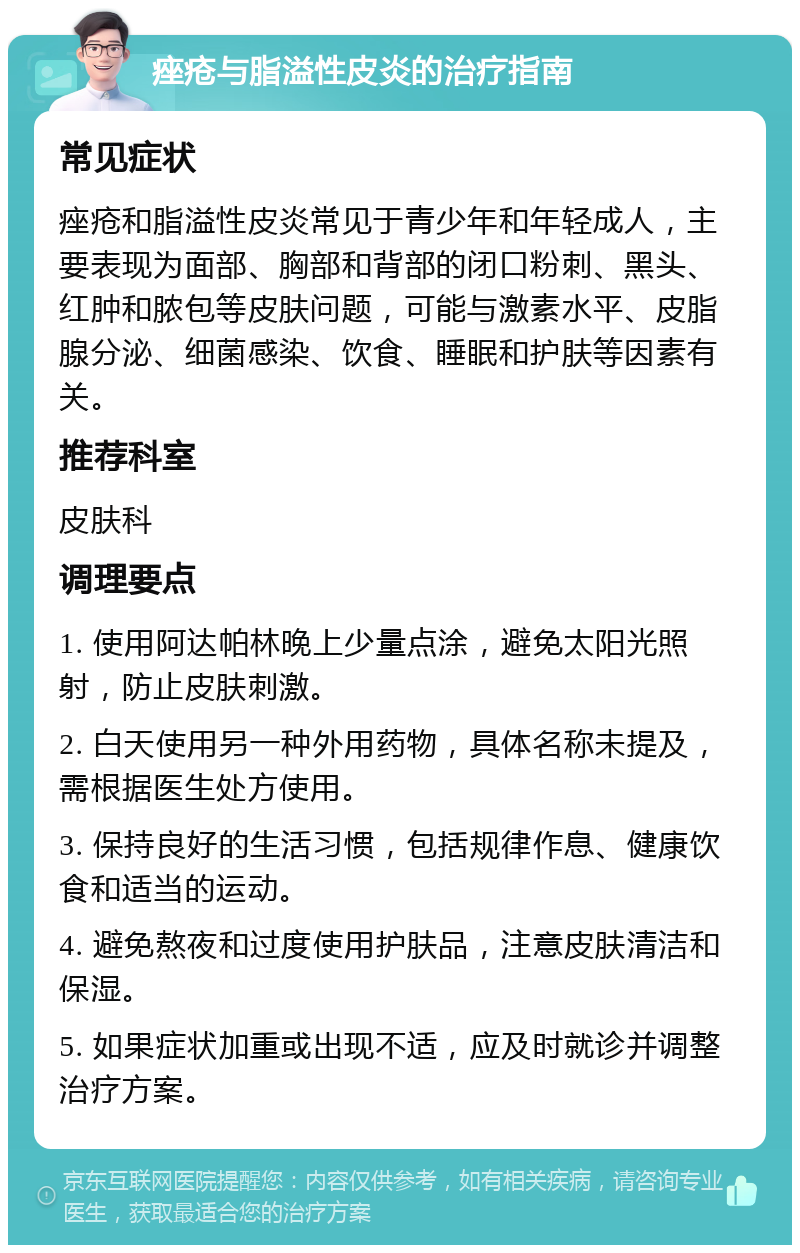 痤疮与脂溢性皮炎的治疗指南 常见症状 痤疮和脂溢性皮炎常见于青少年和年轻成人，主要表现为面部、胸部和背部的闭口粉刺、黑头、红肿和脓包等皮肤问题，可能与激素水平、皮脂腺分泌、细菌感染、饮食、睡眠和护肤等因素有关。 推荐科室 皮肤科 调理要点 1. 使用阿达帕林晚上少量点涂，避免太阳光照射，防止皮肤刺激。 2. 白天使用另一种外用药物，具体名称未提及，需根据医生处方使用。 3. 保持良好的生活习惯，包括规律作息、健康饮食和适当的运动。 4. 避免熬夜和过度使用护肤品，注意皮肤清洁和保湿。 5. 如果症状加重或出现不适，应及时就诊并调整治疗方案。