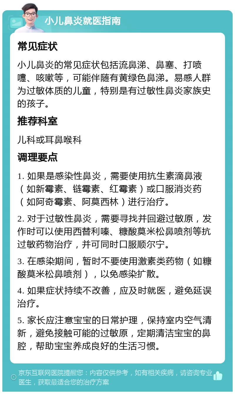 小儿鼻炎就医指南 常见症状 小儿鼻炎的常见症状包括流鼻涕、鼻塞、打喷嚏、咳嗽等，可能伴随有黄绿色鼻涕。易感人群为过敏体质的儿童，特别是有过敏性鼻炎家族史的孩子。 推荐科室 儿科或耳鼻喉科 调理要点 1. 如果是感染性鼻炎，需要使用抗生素滴鼻液（如新霉素、链霉素、红霉素）或口服消炎药（如阿奇霉素、阿莫西林）进行治疗。 2. 对于过敏性鼻炎，需要寻找并回避过敏原，发作时可以使用西替利嗪、糠酸莫米松鼻喷剂等抗过敏药物治疗，并可同时口服顺尔宁。 3. 在感染期间，暂时不要使用激素类药物（如糠酸莫米松鼻喷剂），以免感染扩散。 4. 如果症状持续不改善，应及时就医，避免延误治疗。 5. 家长应注意宝宝的日常护理，保持室内空气清新，避免接触可能的过敏原，定期清洁宝宝的鼻腔，帮助宝宝养成良好的生活习惯。