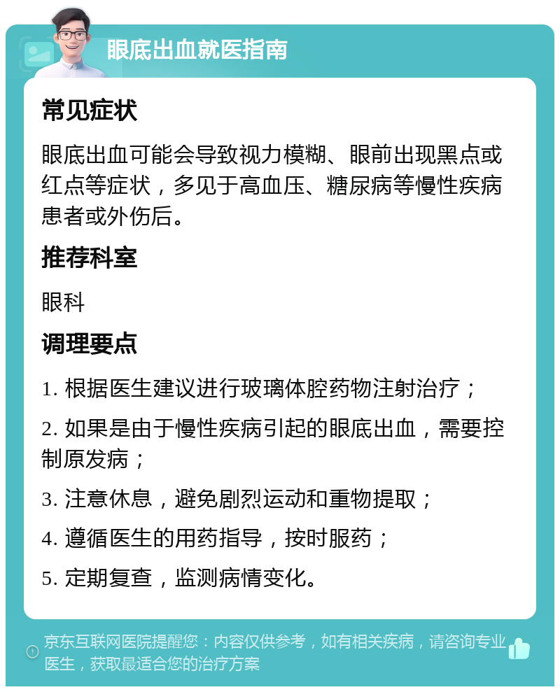 眼底出血就医指南 常见症状 眼底出血可能会导致视力模糊、眼前出现黑点或红点等症状，多见于高血压、糖尿病等慢性疾病患者或外伤后。 推荐科室 眼科 调理要点 1. 根据医生建议进行玻璃体腔药物注射治疗； 2. 如果是由于慢性疾病引起的眼底出血，需要控制原发病； 3. 注意休息，避免剧烈运动和重物提取； 4. 遵循医生的用药指导，按时服药； 5. 定期复查，监测病情变化。